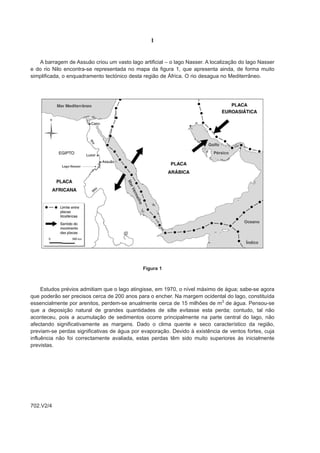 I


   A barragem de Assuão criou um vasto lago artificial – o lago Nasser. A localização do lago Nasser
e do rio Nilo encontra-se representada no mapa da figura 1, que apresenta ainda, de forma muito
simplificada, o enquadramento tectónico desta região de África. O rio desagua no Mediterrâneo.




                                              Figura 1



     Estudos prévios admitiam que o lago atingisse, em 1970, o nível máximo de água; sabe-se agora
que poderão ser precisos cerca de 200 anos para o encher. Na margem ocidental do lago, constituída
essencialmente por arenitos, perdem-se anualmente cerca de 15 milhões de m3 de água. Pensou-se
que a deposição natural de grandes quantidades de silte evitasse esta perda; contudo, tal não
aconteceu, pois a acumulação de sedimentos ocorre principalmente na parte central do lago, não
afectando significativamente as margens. Dado o clima quente e seco característico da região,
previam-se perdas significativas de água por evaporação. Devido à existência de ventos fortes, cuja
influência não foi correctamente avaliada, estas perdas têm sido muito superiores às inicialmente
previstas.




702.V2/4
 