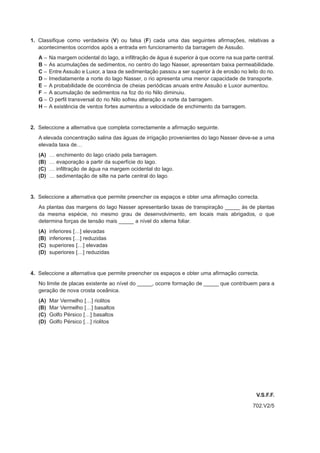 1. Classifique como verdadeira (V) ou falsa (F) cada uma das seguintes afirmações, relativas a
   acontecimentos ocorridos após a entrada em funcionamento da barragem de Assuão.
   A–    Na margem ocidental do lago, a infiltração de água é superior à que ocorre na sua parte central.
   B–    As acumulações de sedimentos, no centro do lago Nasser, apresentam baixa permeabilidade.
   C–    Entre Assuão e Luxor, a taxa de sedimentação passou a ser superior à de erosão no leito do rio.
   D–    Imediatamente a norte do lago Nasser, o rio apresenta uma menor capacidade de transporte.
   E–    A probabilidade de ocorrência de cheias periódicas anuais entre Assuão e Luxor aumentou.
   F–    A acumulação de sedimentos na foz do rio Nilo diminuiu.
   G–    O perfil transversal do rio Nilo sofreu alteração a norte da barragem.
   H–    A existência de ventos fortes aumentou a velocidade de enchimento da barragem.


2. Seleccione a alternativa que completa correctamente a afirmação seguinte.
   A elevada concentração salina das águas de irrigação provenientes do lago Nasser deve-se a uma
   elevada taxa de…
   (A)   …   enchimento do lago criado pela barragem.
   (B)   …   evaporação a partir da superfície do lago.
   (C)   …   infiltração de água na margem ocidental do lago.
   (D)   …   sedimentação de silte na parte central do lago.


3. Seleccione a alternativa que permite preencher os espaços e obter uma afirmação correcta.
   As plantas das margens do lago Nasser apresentarão taxas de transpiração _____ às de plantas
   da mesma espécie, no mesmo grau de desenvolvimento, em locais mais abrigados, o que
   determina forças de tensão mais _____ a nível do xilema foliar.
   (A)   inferiores […] elevadas
   (B)   inferiores […] reduzidas
   (C)   superiores […] elevadas
   (D)   superiores […] reduzidas


4. Seleccione a alternativa que permite preencher os espaços e obter uma afirmação correcta.
   No limite de placas existente ao nível do _____, ocorre formação de _____ que contribuem para a
   geração de nova crosta oceânica.
   (A)   Mar Vermelho […] riolitos
   (B)   Mar Vermelho […] basaltos
   (C)   Golfo Pérsico […] basaltos
   (D)   Golfo Pérsico […] riolitos




                                                                                                 V.S.F.F.
                                                                                               702.V2/5
 