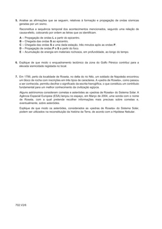 5. Analise as afirmações que se seguem, relativas à formação e propagação de ondas sísmicas
   geradas por um sismo.
   Reconstitua a sequência temporal dos acontecimentos mencionados, segundo uma relação de
   causa-efeito, colocando por ordem as letras que os identificam.
   A   –   Propagação de ondas L a partir do epicentro.
   B   –   Chegada das ondas S ao epicentro.
   C   –   Chegada das ondas S a uma dada estação, três minutos após as ondas P.
   D   –   Propagação de ondas P e S a partir do foco.
   E   –   Acumulação de energia em materiais rochosos, em profundidade, ao longo do tempo.


6. Explique de que modo o enquadramento tectónico da zona do Golfo Pérsico contribui para a
   elevada sismicidade registada no local.


7. Em 1799, perto da localidade de Roseta, no delta do rio Nilo, um soldado de Napoleão encontrou
   um bloco de rocha com inscrições em três tipos de caracteres. A «pedra de Roseta», como passou
   a ser conhecida, permitiu decifrar o significado da escrita hieroglífica, o que constituiu um contributo
   fundamental para um melhor conhecimento da civilização egípcia.
   Alguns astrónomos consideram cometas e asteróides as «pedras de Roseta» do Sistema Solar. A
   Agência Espacial Europeia (ESA) lançou no espaço, em Março de 2004, uma sonda com o nome
   de Roseta, com a qual pretende recolher informações mais precisas sobre cometas e,
   eventualmente, sobre asteróides.
   Explique de que modo os asteróides, considerados as «pedras de Roseta» do Sistema Solar,
   podem ser utilizados na reconstituição da história da Terra, de acordo com a Hipótese Nebular.




702.V2/6
 