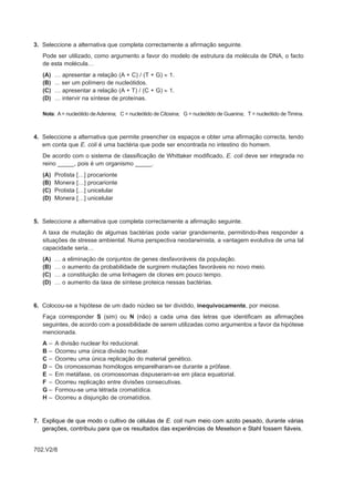 3. Seleccione a alternativa que completa correctamente a afirmação seguinte.
   Pode ser utilizado, como argumento a favor do modelo de estrutura da molécula de DNA, o facto
   de esta molécula…
   (A)   … apresentar a relação (A + C) / (T + G) ≈ 1.
   (B)   ... ser um polímero de nucleótidos.
   (C)   … apresentar a relação (A + T) / (C + G) ≈ 1.
   (D)   … intervir na síntese de proteínas.

   Nota: A = nucleótido de Adenina; C = nucleótido de Citosina; G = nucleótido de Guanina; T = nucleótido de Timina.



4. Seleccione a alternativa que permite preencher os espaços e obter uma afirmação correcta, tendo
   em conta que E. coli é uma bactéria que pode ser encontrada no intestino do homem.
   De acordo com o sistema de classificação de Whittaker modificado, E. coli deve ser integrada no
   reino _____, pois é um organismo _____.
   (A)   Protista […] procarionte
   (B)   Monera […] procarionte
   (C)   Protista […] unicelular
   (D)   Monera […] unicelular


5. Seleccione a alternativa que completa correctamente a afirmação seguinte.
   A taxa de mutação de algumas bactérias pode variar grandemente, permitindo-lhes responder a
   situações de stresse ambiental. Numa perspectiva neodarwinista, a vantagem evolutiva de uma tal
   capacidade seria…
   (A)   …   a   eliminação de conjuntos de genes desfavoráveis da população.
   (B)   …   o   aumento da probabilidade de surgirem mutações favoráveis no novo meio.
   (C)   …   a   constituição de uma linhagem de clones em pouco tempo.
   (D)   …   o   aumento da taxa de síntese proteica nessas bactérias.


6. Colocou-se a hipótese de um dado núcleo se ter dividido, inequivocamente, por meiose.
   Faça corresponder S (sim) ou N (não) a cada uma das letras que identificam as afirmações
   seguintes, de acordo com a possibilidade de serem utilizadas como argumentos a favor da hipótese
   mencionada.
   A–    A divisão nuclear foi reducional.
   B–    Ocorreu uma única divisão nuclear.
   C–    Ocorreu uma única replicação do material genético.
   D–    Os cromossomas homólogos emparelharam-se durante a prófase.
   E–    Em metáfase, os cromossomas dispuseram-se em placa equatorial.
   F –   Ocorreu replicação entre divisões consecutivas.
   G–    Formou-se uma tétrada cromatídica.
   H–    Ocorreu a disjunção de cromatídios.


7. Explique de que modo o cultivo de células de E. coli num meio com azoto pesado, durante várias
   gerações, contribuiu para que os resultados das experiências de Meselson e Stahl fossem fiáveis.


702.V2/8
 