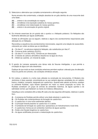 3. Seleccione a alternativa que completa correctamente a afirmação seguinte.
   Numa amostra não contaminada, a datação absoluta de um grão detrítico de uma moscovite dará
   uma idade…
   (A)     …   anterior à da consolidação do magma.
   (B)     …   simultânea à da exposição subaérea do maciço granítico.
   (C)     …   simultânea à da meteorização do maciço granítico.
   (D)     …   anterior à da arenização do granito original.


4. Os minerais essenciais de um granito são o quartzo e o feldspato potássico. Os feldspatos são
   facilmente alterados por águas acidificadas.
   Analise as afirmações que se seguem, relativas a alguns dos acontecimentos responsáveis pela
   alteração de um feldspato.
   Reconstitua a sequência dos acontecimentos mencionados, segundo uma relação de causa-efeito,
   colocando por ordem as letras que os identificam.
   A   –   Os iões K+, na estrutura original do feldspato, são substituídos por iões H+.
   B   –   Forma-se ácido carbónico (H2CO3).
   C   –   Os iões H+ e os iões HCO3– formam-se por dissociação.
   D   –   O dióxido de carbono atmosférico dissolve-se na água da chuva.
   E   –   Obtém-se caulinite, um mineral de argila.


5. O granito de Lamares apresenta uma densa rede de fissuras interligadas, o que permite a
   circulação de água com sais dissolvidos.
   Explique de que modo as duas condições anteriores permitem explicar o elevado grau de alteração
   física do granito de Lamares, nas condições climáticas actuais.


6. Em Lisboa, o calcário é a rocha mais utilizada na construção de monumentos. O Mosteiro dos
   Jerónimos é disso exemplo, encontrando-se na sua cantaria algumas variedades de um calcário
   branco, cristalino, compacto, designado por «pedra lioz». Quando este calcário se formou, existiam
   no ambiente Rudistas, cujos fósseis aparecem em maior ou menor proporção na rocha. Os
   Rudistas constituem um grupo de animais de ambientes marinhos, de águas quentes e de
   salinidade normal, que habitaram os mares do Cretácico (Mesozóico).
   Classifique como verdadeira (V) ou falsa (F) cada uma das seguintes afirmações, relativas à «pedra
   lioz».
   A–      A presença de Rudistas permite atribuir uma idade absoluta à «pedra lioz».
   B–      Os Rudistas são contemporâneos da formação da «pedra lioz».
   C–      A «pedra lioz» é uma rocha sedimentar detrítica.
   D–      O principal mineral presente na «pedra lioz» é a calcite.
   E–      O ambiente de formação da «pedra lioz» apresentava um hidrodinamismo muito forte.
   F –     A «pedra lioz» formou-se em ambientes marinhos de águas quentes.
   G–      Existe uma fracção biogénica na «pedra lioz».
   H–      As águas acidificadas provocam a meteorização da «pedra lioz».




702.V2/10
 