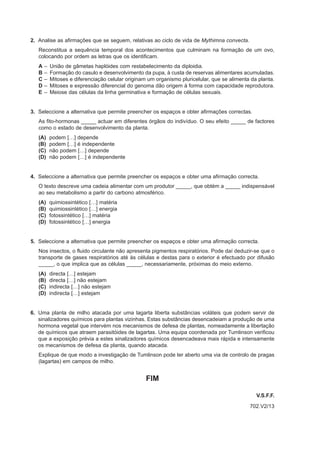 2. Analise as afirmações que se seguem, relativas ao ciclo de vida de Mythimna convecta.
   Reconstitua a sequência temporal dos acontecimentos que culminam na formação de um ovo,
   colocando por ordem as letras que os identificam.
   A   –   União de gâmetas haplóides com restabelecimento da diploidia.
   B   –   Formação do casulo e desenvolvimento da pupa, à custa de reservas alimentares acumuladas.
   C   –   Mitoses e diferenciação celular originam um organismo pluricelular, que se alimenta da planta.
   D   –   Mitoses e expressão diferencial do genoma dão origem à forma com capacidade reprodutora.
   E   –   Meiose das células da linha germinativa e formação de células sexuais.


3. Seleccione a alternativa que permite preencher os espaços e obter afirmações correctas.
   As fito-hormonas _____ actuar em diferentes órgãos do indivíduo. O seu efeito _____ de factores
   como o estado de desenvolvimento da planta.
   (A)     podem […] depende
   (B)     podem […] é independente
   (C)     não podem […] depende
   (D)     não podem […] é independente


4. Seleccione a alternativa que permite preencher os espaços e obter uma afirmação correcta.
   O texto descreve uma cadeia alimentar com um produtor _____, que obtém a _____ indispensável
   ao seu metabolismo a partir do carbono atmosférico.
   (A)     quimiossintético […] matéria
   (B)     quimiossintético […] energia
   (C)     fotossintético […] matéria
   (D)     fotossintético […] energia


5. Seleccione a alternativa que permite preencher os espaços e obter uma afirmação correcta.
   Nos insectos, o fluido circulante não apresenta pigmentos respiratórios. Pode daí deduzir-se que o
   transporte de gases respiratórios até às células e destas para o exterior é efectuado por difusão
   _____, o que implica que as células _____, necessariamente, próximas do meio externo.
   (A)     directa […] estejam
   (B)     directa […] não estejam
   (C)     indirecta […] não estejam
   (D)     indirecta […] estejam


6. Uma planta de milho atacada por uma lagarta liberta substâncias voláteis que podem servir de
   sinalizadores químicos para plantas vizinhas. Estas substâncias desencadeiam a produção de uma
   hormona vegetal que intervém nos mecanismos de defesa de plantas, nomeadamente a libertação
   de químicos que atraem parasitóides de lagartas. Uma equipa coordenada por Tumlinson verificou
   que a exposição prévia a estes sinalizadores químicos desencadeava mais rápida e intensamente
   os mecanismos de defesa da planta, quando atacada.
   Explique de que modo a investigação de Tumlinson pode ter aberto uma via de controlo de pragas
   (lagartas) em campos de milho.


                                                   FIM

                                                                                                 V.S.F.F.
                                                                                              702.V2/13
 
