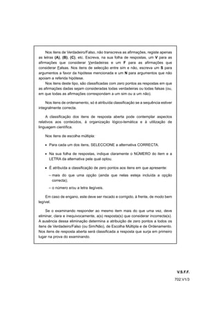 Nos itens de Verdadeiro/Falso, não transcreva as afirmações, registe apenas
as letras (A), (B), (C), etc. Escreva, na sua folha de respostas, um V para as
afirmações que considerar Verdadeiras e um F para as afirmações que
considerar Falsas. Nos itens de selecção entre sim e não, escreva um S para
argumentos a favor da hipótese mencionada e um N para argumentos que não
apoiam a referida hipótese.
    Nos itens deste tipo, são classificadas com zero pontos as respostas em que
as afirmações dadas sejam consideradas todas verdadeiras ou todas falsas (ou,
em que todas as afirmações correspondam a um sim ou a um não).

    Nos itens de ordenamento, só é atribuída classificação se a sequência estiver
integralmente correcta.

    A classificação dos itens de resposta aberta pode contemplar aspectos
relativos aos conteúdos, à organização lógico-temática e à utilização de
linguagem científica.

    Nos itens de escolha múltipla:

    • Para cada um dos itens, SELECCIONE a alternativa CORRECTA.

    • Na sua folha de respostas, indique claramente o NÚMERO do item e a
      LETRA da alternativa pela qual optou.

    • É atribuída a classificação de zero pontos aos itens em que apresente:

      – mais do que uma opção (ainda que nelas esteja incluída a opção
        correcta);

      – o número e/ou a letra ilegíveis.

    Em caso de engano, este deve ser riscado e corrigido, à frente, de modo bem
legível.

    Se o examinando responder ao mesmo item mais do que uma vez, deve
eliminar, clara e inequivocamente, a(s) resposta(s) que considerar incorrecta(s).
A ausência dessa eliminação determina a atribuição de zero pontos a todos os
itens de Verdadeiro/Falso (ou Sim/Não), de Escolha Múltipla e de Ordenamento.
Nos itens de resposta aberta será classificada a resposta que surja em primeiro
lugar na prova do examinando.




                                                                                     V.S.F.F.
                                                                                    702.V1/3
 