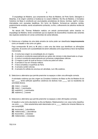I

     O arquipélago da Madeira, que compreende as ilhas da Madeira, de Porto Santo, Selvagens e
Desertas, é de origem vulcânica e localiza-se no oceano Atlântico. Na ilha da Madeira, o Complexo
Vulcânico de Base é constituído por acumulações piroclásticas de blocos, bombas, lapilli e cinzas,
intercaladas com escoadas basálticas. Em torno da Madeira, formaram-se calcários recifais,
posteriormente erodidos, sendo actualmente conhecido, na ilha, o afloramento de calcários recifais de
S. Vicente.
    No século XIX, Thomas Wollaston realizou um estudo pormenorizado sobre insectos no
arquipélago da Madeira, tendo considerado que as espécies de escaravelhos insulares são variantes
das espécies existentes em zonas continentais de outras latitudes.


1. Colocou-se a hipótese de uma dada amostra de rocha poder ser classificada inequivocamente
   como um basalto e não como um gabro.
   Faça corresponder S (sim) ou N (não) a cada uma das letras que identificam as afirmações
   seguintes, de acordo com a possibilidade de serem utilizadas como argumentos a favor da hipótese
   mencionada.
   A–    A rocha teve origem na consolidação de um magma.
   B–    A amostra é constituída essencialmente por grãos não visíveis à vista desarmada ou à lupa.
   C–    A rocha é constituída essencialmente por piroxenas e plagioclases cálcicas.
   D–    O magma a partir do qual se formou a rocha era pobre em sílica.
   E–    A amostra é rica em minerais máficos.
   F –   A lava consolidou à superfície da Terra.
   G–    A amostra contém olivinas.
   H–    A amostra foi colhida de uma lava em almofada, num rifte oceânico.


2. Seleccione a alternativa que permite preencher os espaços e obter uma afirmação correcta.
   A actividade vulcânica que deu origem ao Complexo Vulcânico de Base na ilha da Madeira foi do
   tipo _____, tendo edificado aparelhos vulcânicos de declives mais _____ que os resultantes de
   actividade efusiva.
   (A)   misto […] suaves
   (B)   misto […] acentuados
   (C)   explosivo […] acentuados
   (D)   explosivo […] suaves


3. Seleccione a alternativa que permite preencher os espaços e obter afirmações correctas.
   O basalto é uma rocha abundante na ilha da Madeira. Relativamente à cor, essa rocha classifica-
   -se como _____. Esta característica está relacionada com a _____ relativa de minerais félsicos na
   sua composição.
   (A)   leucocrata […] abundância
   (B)   melanocrata […] abundância
   (C)   leucocrata […] escassez
   (D)   melanocrata […] escassez




702.V1/4
 
