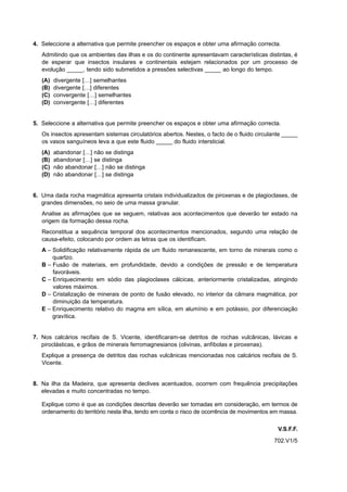 4. Seleccione a alternativa que permite preencher os espaços e obter uma afirmação correcta.
   Admitindo que os ambientes das ilhas e os do continente apresentavam características distintas, é
   de esperar que insectos insulares e continentais estejam relacionados por um processo de
   evolução _____, tendo sido submetidos a pressões selectivas _____ ao longo do tempo.
   (A)   divergente […] semelhantes
   (B)   divergente […] diferentes
   (C)   convergente […] semelhantes
   (D)   convergente […] diferentes


5. Seleccione a alternativa que permite preencher os espaços e obter uma afirmação correcta.
   Os insectos apresentam sistemas circulatórios abertos. Nestes, o facto de o fluido circulante _____
   os vasos sanguíneos leva a que este fluido _____ do fluido intersticial.
   (A)   abandonar […] não se distinga
   (B)   abandonar […] se distinga
   (C)   não abandonar […] não se distinga
   (D)   não abandonar […] se distinga


6. Uma dada rocha magmática apresenta cristais individualizados de piroxenas e de plagioclases, de
   grandes dimensões, no seio de uma massa granular.
   Analise as afirmações que se seguem, relativas aos acontecimentos que deverão ter estado na
   origem da formação dessa rocha.
   Reconstitua a sequência temporal dos acontecimentos mencionados, segundo uma relação de
   causa-efeito, colocando por ordem as letras que os identificam.
   A – Solidificação relativamente rápida de um fluido remanescente, em torno de minerais como o
       quartzo.
   B – Fusão de materiais, em profundidade, devido a condições de pressão e de temperatura
       favoráveis.
   C – Enriquecimento em sódio das plagioclases cálcicas, anteriormente cristalizadas, atingindo
       valores máximos.
   D – Cristalização de minerais de ponto de fusão elevado, no interior da câmara magmática, por
       diminuição da temperatura.
   E – Enriquecimento relativo do magma em sílica, em alumínio e em potássio, por diferenciação
       gravítica.


7. Nos calcários recifais de S. Vicente, identificaram-se detritos de rochas vulcânicas, lávicas e
   piroclásticas, e grãos de minerais ferromagnesianos (olivinas, anfíbolas e piroxenas).
   Explique a presença de detritos das rochas vulcânicas mencionadas nos calcários recifais de S.
   Vicente.


8. Na ilha da Madeira, que apresenta declives acentuados, ocorrem com frequência precipitações
   elevadas e muito concentradas no tempo.

   Explique como é que as condições descritas deverão ser tomadas em consideração, em termos de
   ordenamento do território nesta ilha, tendo em conta o risco de ocorrência de movimentos em massa.

                                                                                              V.S.F.F.
                                                                                            702.V1/5
 