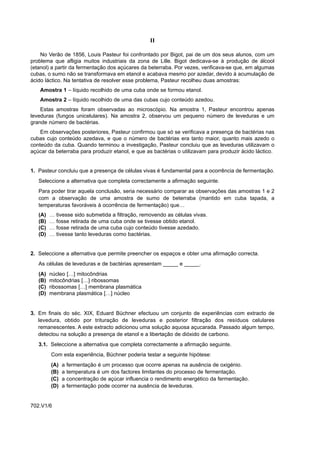 II

    No Verão de 1856, Louis Pasteur foi confrontado por Bigot, pai de um dos seus alunos, com um
problema que afligia muitos industriais da zona de Lille. Bigot dedicava-se à produção de álcool
(etanol) a partir da fermentação dos açúcares da beterraba. Por vezes, verificava-se que, em algumas
cubas, o sumo não se transformava em etanol e acabava mesmo por azedar, devido à acumulação de
ácido láctico. Na tentativa de resolver esse problema, Pasteur recolheu duas amostras:
    Amostra 1 – líquido recolhido de uma cuba onde se formou etanol.
    Amostra 2 – líquido recolhido de uma das cubas cujo conteúdo azedou.
    Estas amostras foram observadas ao microscópio. Na amostra 1, Pasteur encontrou apenas
leveduras (fungos unicelulares). Na amostra 2, observou um pequeno número de leveduras e um
grande número de bactérias.
    Em observações posteriores, Pasteur confirmou que só se verificava a presença de bactérias nas
cubas cujo conteúdo azedava, e que o número de bactérias era tanto maior, quanto mais azedo o
conteúdo da cuba. Quando terminou a investigação, Pasteur concluiu que as leveduras utilizavam o
açúcar da beterraba para produzir etanol, e que as bactérias o utilizavam para produzir ácido láctico.


1. Pasteur concluiu que a presença de células vivas é fundamental para a ocorrência de fermentação.
   Seleccione a alternativa que completa correctamente a afirmação seguinte.
   Para poder tirar aquela conclusão, seria necessário comparar as observações das amostras 1 e 2
   com a observação de uma amostra de sumo de beterraba (mantido em cuba tapada, a
   temperaturas favoráveis à ocorrência de fermentação) que…
   (A)   …   tivesse sido submetida a filtração, removendo as células vivas.
   (B)   …   fosse retirada de uma cuba onde se tivesse obtido etanol.
   (C)   …   fosse retirada de uma cuba cujo conteúdo tivesse azedado.
   (D)   …   tivesse tanto leveduras como bactérias.


2. Seleccione a alternativa que permite preencher os espaços e obter uma afirmação correcta.
   As células de leveduras e de bactérias apresentam _____ e _____.
   (A)   núcleo […] mitocôndrias
   (B)   mitocôndrias […] ribossomas
   (C)   ribossomas […] membrana plasmática
   (D)   membrana plasmática […] núcleo


3. Em finais do séc. XIX, Eduard Büchner efectuou um conjunto de experiências com extracto de
   levedura, obtido por trituração de leveduras e posterior filtração dos resíduos celulares
   remanescentes. A este extracto adicionou uma solução aquosa açucarada. Passado algum tempo,
   detectou na solução a presença de etanol e a libertação de dióxido de carbono.
   3.1. Seleccione a alternativa que completa correctamente a afirmação seguinte.
         Com esta experiência, Büchner poderia testar a seguinte hipótese:
         (A)   a   fermentação é um processo que ocorre apenas na ausência de oxigénio.
         (B)   a   temperatura é um dos factores limitantes do processo de fermentação.
         (C)   a   concentração de açúcar influencia o rendimento energético da fermentação.
         (D)   a   fermentação pode ocorrer na ausência de leveduras.


702.V1/6
 