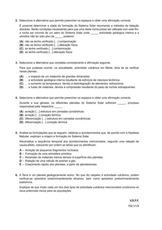 2. Seleccione a alternativa que permite preencher os espaços e obter uma afirmação correcta.
   É possível determinar a idade de formação do Sistema Solar recorrendo a métodos de datação
   absoluta. Serão condições necessárias para que uma dada rocha possa ser utilizada com este fim:
   a rocha ser oriunda de um astro do Sistema Solar onde _____ actividade geológica interna e a
   amostra não ter sido alvo de _____ posterior.
   (A)     não se tenha verificado […] contaminação
   (B)     não se tenha verificado […] alteração física
   (C)     se tenha verificado […] contaminação
   (D)     se tenha verificado […] alteração física


3. Seleccione a alternativa que completa correctamente a afirmação seguinte.
   Para que pudesse ocorrer, na actualidade, actividade vulcânica em Marte, teria de se verificar
   nesse planeta…
   (A)     …   o   impacto de um meteorito de grandes dimensões.
   (B)     …   a   actividade geológica interna resultante de esforços de natureza tectónica.
   (C)     …   o   aumento da temperatura, devido à desintegração de elementos radioactivos.
   (D)     …   a   fusão de materiais, devida à compressão resultante do peso de rochas sobrejacentes.


4. Seleccione a alternativa que permite preencher os espaços e obter uma afirmação correcta.
   Durante a sua génese, os diferentes planetas do Sistema Solar sofreram _____, processo
   responsável pela respectiva _____.
   (A)     acreção […] estrutura em camadas concêntricas
   (B)     acreção […] zonação térmica
   (C)     diferenciação […] estrutura em camadas concêntricas
   (D)     diferenciação […] zonação térmica


5. Analise as formulações que se seguem, relativas a acontecimentos que, de acordo com a Hipótese
   Nebular, explicam a origem e formação do Sistema Solar.
   Reconstitua a sequência temporal dos acontecimentos mencionados, segundo uma relação de
   causa-efeito, colocando por ordem as letras que os identificam.
   A   –   Acreção de pequenos fragmentos rochosos.
   B   –   Formação de uma atmosfera primitiva.
   C   –   Ascensão de materiais menos densos à superfície dos planetas.
   D   –   Rotação de uma nébula de poeiras e gás.
   E   –   Crescimento rápido dos planetas, a partir de planetesimais.


6. A Terra é um planeta geologicamente activo. No que diz respeito à actividade vulcânica, podem
   verificar-se episódios predominantemente efusivos, bem como episódios predominantemente
   explosivos.
   Explique de que modo cada um dos dois tipos de actividade vulcânica mencionados condiciona os
   seus potenciais riscos para as populações.


                                                                                                 V.S.F.F.
                                                                                               702.V1/9
 