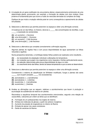 2. A mutação de um gene codificador de uma proteína afecta o desenvolvimento embrionário de uma
   determinada planta, provocando, por exemplo, a formação de células com dois núcleos. Essa
   proteína é fundamental para que ocorra a fusão de vesículas derivadas do complexo de Golgi.
   Explique de que modo a mutação referida pode ter como consequência o aparecimento de células
   binucleadas.


3. Seleccione a alternativa que permite preencher os espaços e obter uma afirmação correcta.
   A mudança de cor das folhas, no Outono, deve-se a _____ das concentrações de clorofilas, o que
   _____ a expressão de carotenóides.
   (A)     um aumento […] favorece
   (B)     uma diminuição […] favorece
   (C)     um aumento […] não favorece
   (D)     uma diminuição […] não favorece


4. Seleccione a alternativa que completa correctamente a afirmação seguinte.
   Algumas plantas de regiões frias e com pouca disponibilidade de água apresentam as folhas
   reduzidas a agulhas.
   Numa perspectiva darwinista, a morfologia destas folhas poderia ser explicada como resultante…
   (A)     …   da necessidade de adaptação individual a alterações de temperatura.
   (B)     …   de mutações que surgem nos organismos como resposta a Verões particularmente secos.
   (C)     …   da selecção determinada pela pouca disponibilidade de água no meio.
   (D)     …   do crescimento lento das folhas, devido às baixas temperaturas a que os seres se desenvolvem.


5. Seleccione a alternativa que permite preencher os espaços e obter uma afirmação correcta.
   Considerando o sistema de classificação de Whittaker modificado, fungos e plantas são seres
   _____, que ocupam posições _____ nos ecossistemas.
   (A)     pluricelulares […] semelhantes
   (B)     pluricelulares […] distintas
   (C)     eucariontes […] semelhantes
   (D)     eucariontes […] distintas


6. Analise as afirmações que se seguem, relativas a acontecimentos que levam à produção e
   acumulação de substâncias de reserva em plantas.
   Reconstitua a sequência temporal dos acontecimentos mencionados, segundo uma relação de
   causa-efeito, colocando por ordem as letras que os identificam.
   A   –   Formação de um polissacarídeo nos órgãos de reserva.
   B   –   Síntese de moléculas de glicose, a partir de carbono inorgânico.
   C   –   Aumento da pressão de turgescência no interior do floema.
   D   –   Entrada de açúcar nos vasos condutores.
   E   –   Saída de sacarose do floema.


                                                     FIM

                                                                                                    V.S.F.F.
                                                                                                 702.V1/11
 