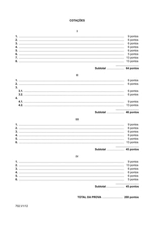 COTAÇÕES


                                                                               I
1.   ........................................................................................................................................... 9 pontos
2.   ........................................................................................................................................... 6 pontos
3.   ........................................................................................................................................... 6 pontos
4.   ........................................................................................................................................... 6 pontos
5.   ........................................................................................................................................... 6 pontos
6.   ........................................................................................................................................... 5 pontos
7.   ........................................................................................................................................... 13 pontos
8.   ........................................................................................................................................... 13 pontos

                                                                                                      Subtotal ....................... 64 pontos

                                                                              II
1. ........................................................................................................................................... 6      pontos
2. ........................................................................................................................................... 6      pontos
3.
   3.1. .................................................................................................................................... 6        pontos
   3.2. .................................................................................................................................... 6        pontos
4.
   4.1. .................................................................................................................................... 9        pontos
   4.2. .................................................................................................................................... 13       pontos

                                                                                                      Subtotal ....................... 46 pontos

                                                                             III
1.   ........................................................................................................................................... 9    pontos
2.   ........................................................................................................................................... 6    pontos
3.   ........................................................................................................................................... 6    pontos
4.   ........................................................................................................................................... 6    pontos
5.   ........................................................................................................................................... 5    pontos
6.   ........................................................................................................................................... 13   pontos

                                                                                                      Subtotal ....................... 45 pontos

                                                                             IV
1.   ........................................................................................................................................... 9 pontos
2.   ........................................................................................................................................... 13 pontos
3.   ........................................................................................................................................... 6 pontos
4.   ........................................................................................................................................... 6 pontos
5.   ........................................................................................................................................... 6 pontos
6.   ........................................................................................................................................... 5 pontos

                                                                                                      Subtotal ........................ 45 pontos


                                                                                TOTAL DA PROVA ........................... 200 pontos


702.V1/12
 