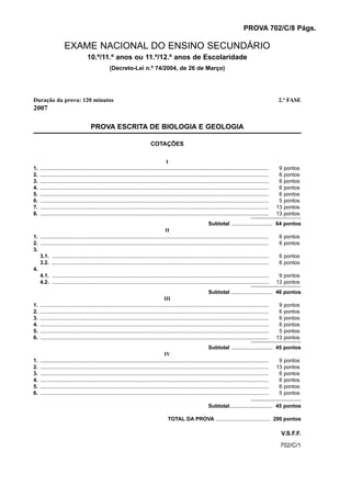 PROVA 702/C/8 Págs.

                     EXAME NACIONAL DO ENSINO SECUNDÁRIO
                                    10.º/11.º anos ou 11.º/12.º anos de Escolaridade
                                                    (Decreto-Lei n.º 74/2004, de 26 de Março)




Duração da prova: 120 minutos                                                                                                                                      2.ª FASE
2007

                                       PROVA ESCRITA DE BIOLOGIA E GEOLOGIA

                                                                               COTAÇÕES


                                                                                          I
1.   ...........................................................................................................................................................    9   pontos
2.   ...........................................................................................................................................................    6   pontos
3.   ...........................................................................................................................................................    6   pontos
4.   ...........................................................................................................................................................    6   pontos
5.   ...........................................................................................................................................................    6   pontos
6.   ...........................................................................................................................................................    5   pontos
7.   ...........................................................................................................................................................   13   pontos
8.   ...........................................................................................................................................................   13   pontos
                                                                                                                     Subtotal ............................ 64 pontos
                                                                                        II
1. ........................................................................................................................................................... 6 pontos
2. ........................................................................................................................................................... 6 pontos
3.
   3.1. ...................................................................................................................................................    6 pontos
   3.2. ...................................................................................................................................................    6 pontos
4.
   4.1. ...................................................................................................................................................    9 pontos
   4.2. ................................................................................................................................................... 13 pontos
                                                                                                                       Subtotal ............................ 46 pontos
                                                                                         III
1.   ...........................................................................................................................................................  9 pontos
2.   ...........................................................................................................................................................  6 pontos
3.   ...........................................................................................................................................................  6 pontos
4.   ...........................................................................................................................................................  6 pontos
5.   ...........................................................................................................................................................  5 pontos
6.   ........................................................................................................................................................... 13 pontos
                                                                                                                       Subtotal ............................ 45 pontos
                                                                                         IV
1.   ...........................................................................................................................................................  9 pontos
2.   ........................................................................................................................................................... 13 pontos
3.   ...........................................................................................................................................................  6 pontos
4.   ...........................................................................................................................................................  6 pontos
5.   ...........................................................................................................................................................  6 pontos
6.   ...........................................................................................................................................................  5 pontos

                                                                                                                       Subtotal............................. 45 pontos

                                                                                           TOTAL DA PROVA ..................................... 200 pontos

                                                                                                                                                                    V.S.F.F.
                                                                                                                                                                    702/C/1
 