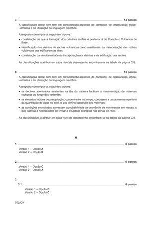 7. ........................................................................................................................................... 13 pontos
     A classificação deste item tem em consideração aspectos de conteúdo, de organização lógico-
     -temática e de utilização de linguagem científica.

     A resposta contempla os seguintes tópicos:
     • constatação de que a formação dos calcários recifais é posterior à do Complexo Vulcânico de
       Base;
     • identificação dos detritos de rochas vulcânicas como resultantes da meteorização das rochas
       vulcânicas que edificaram as ilhas;
     • constatação da simultaneidade da incorporação dos detritos e da edificação dos recifes.

     As classificações a atribuir em cada nível de desempenho encontram-se na tabela da página C/8.


8. ........................................................................................................................................... 13 pontos
     A classificação deste item tem em consideração aspectos de conteúdo, de organização lógico-
     -temática e de utilização de linguagem científica.

     A resposta contempla os seguintes tópicos:
     • os declives acentuados existentes na ilha da Madeira facilitam a movimentação de materiais
       rochosos ao longo das vertentes;
     • os elevados índices de precipitação, concentrados no tempo, conduzem a um aumento repentino
       da quantidade de água no solo, o que diminui a coesão dos materiais;
     • as condições enunciadas aumentam a probabilidade de ocorrência de movimentos em massa, o
       que justifica a necessidade de limitar a ocupação antrópica nas zonas de risco.

     As classificações a atribuir em cada nível de desempenho encontram-se na tabela da página C/8.




                                                                           II

1. .............................................................................................................................................. 6 pontos
     Versão 1 – Opção A
     Versão 2 – Opção B


2. .............................................................................................................................................. 6 pontos
     Versão 1 – Opção C
     Versão 2 – Opção A


3.
     3.1. ..................................................................................................................................... 6 pontos
             Versão 1 – Opção D
             Versão 2 – Opção C


702/C/4
 