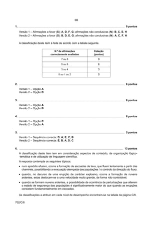 III

1. .............................................................................................................................................. 9 pontos

    Versão 1 – Afirmações a favor (S): A, D, F, G; afirmações não conclusivas (N): B, C, E, H
    Versão 2 – Afirmações a favor (S): B, D, E, G; afirmações não conclusivas (N): A, C, F, H

    A classificação deste item é feita de acordo com a tabela seguinte.

                                               N.º de afirmações                                   Cotação
                                            correctamente avaliadas                                (pontos)
                                                          7 ou 8                                        9
                                                          5 ou 6                                        6
                                                          3 ou 4                                        3
                                                      0 ou 1 ou 2                                       0


2. ............................................................................................................................................. 6 pontos
    Versão 1 – Opção A
    Versão 2 – Opção D


3. .............................................................................................................................................. 6 pontos
    Versão 1 – Opção A
    Versão 2 – Opção B


4. .............................................................................................................................................. 6 pontos
    Versão 1 – Opção C
    Versão 2 – Opção A


5. ............................................................................................................................................. 5 pontos
    Versão 1 – Sequência correcta: D; A; E; C; B
    Versão 2 – Sequência correcta: E; B; A; D; C


6. ........................................................................................................................................... 13 pontos
    A classificação deste item tem em consideração aspectos de conteúdo, de organização lógico-
    -temática e de utilização de linguagem científica.
    A resposta contempla os seguintes tópicos:
    • num episódio efusivo, ocorre a formação de escoadas de lava, que fluem lentamente a partir das
      chaminés, possibilitando a evacuação atempada das populações / o controlo da direcção do fluxo;
    • quando, no decurso de uma erupção de carácter explosivo, ocorre a formação de nuvens
      ardentes, estas deslocam-se a uma velocidade muito grande, de forma não controlável;
    • quando se formam nuvens ardentes, a possibilidade de ocorrência de perturbações que alterem
      o estado de segurança das populações é significativamente maior do que quando as erupções
      consistem fundamentalmente em escoadas.

    As classificações a atribuir em cada nível de desempenho encontram-se na tabela da página C/8.

702/C/6
 