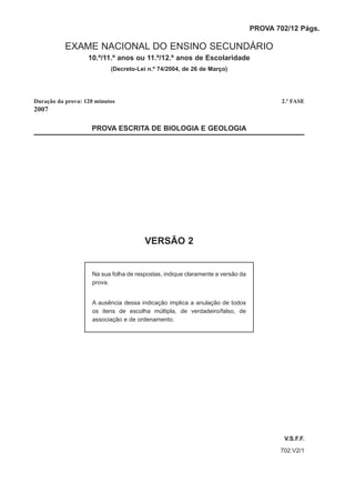PROVA 702/12 Págs.

           EXAME NACIONAL DO ENSINO SECUNDÁRIO
                   10.º/11.º anos ou 11.º/12.º anos de Escolaridade
                           (Decreto-Lei n.º 74/2004, de 26 de Março)




Duração da prova: 120 minutos                                                           2.ª FASE
2007

                    PROVA ESCRITA DE BIOLOGIA E GEOLOGIA




                                       VERSÃO 2


                    Na sua folha de respostas, indique claramente a versão da
                    prova.


                    A ausência dessa indicação implica a anulação de todos
                    os itens de escolha múltipla, de verdadeiro/falso, de
                    associação e de ordenamento.




                                                                                        V.S.F.F.
                                                                                       702.V2/1
 