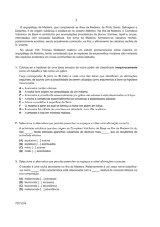 I

     O arquipélago da Madeira, que compreende as ilhas da Madeira, de Porto Santo, Selvagens e
Desertas, é de origem vulcânica e localiza-se no oceano Atlântico. Na ilha da Madeira, o Complexo
Vulcânico de Base é constituído por acumulações piroclásticas de blocos, bombas, lapilli e cinzas,
intercaladas com escoadas basálticas. Em torno da Madeira, formaram-se calcários recifais,
posteriormente erodidos, sendo actualmente conhecido, na ilha, o afloramento de calcários recifais de
S. Vicente.
    No século XIX, Thomas Wollaston realizou um estudo pormenorizado sobre insectos no
arquipélago da Madeira, tendo considerado que as espécies de escaravelhos insulares são variantes
das espécies existentes em zonas continentais de outras latitudes.


1. Colocou-se a hipótese de uma dada amostra de rocha poder ser classificada inequivocamente
   como um basalto e não como um gabro.
   Faça corresponder S (sim) ou N (não) a cada uma das letras que identificam as afirmações
   seguintes, de acordo com a possibilidade de serem utilizadas como argumentos a favor da hipótese
   mencionada.
   A–    A amostra contém olivinas.
   B–    A rocha teve origem na consolidação de um magma.
   C–    A amostra é constituída essencialmente por grãos não visíveis à vista desarmada ou à lupa.
   D–    A rocha é constituída essencialmente por piroxenas e plagioclases cálcicas.
   E–    A lava consolidou à superfície da Terra.
   F –   O magma a partir do qual se formou a rocha era pobre em sílica.
   G–    A amostra foi colhida de uma lava em almofada, num rifte oceânico.
   H–    A amostra é rica em minerais máficos.


2. Seleccione a alternativa que permite preencher os espaços e obter uma afirmação correcta.
   A actividade vulcânica que deu origem ao Complexo Vulcânico de Base na ilha da Madeira foi do
   tipo _____, tendo edificado aparelhos vulcânicos de declives mais _____ que os resultantes de
   actividade efusiva.
   (A)   explosivo […] suaves
   (B)   explosivo […] acentuados
   (C)   misto […] suaves
   (D)   misto […] acentuados


3. Seleccione a alternativa que permite preencher os espaços e obter afirmações correctas.
   O basalto é uma rocha abundante na ilha da Madeira. Relativamente à cor, essa rocha classifica-
   -se como _____. Esta característica está relacionada com a _____ relativa de minerais félsicos na
   sua composição.
   (A)   melanocrata […] escassez
   (B)   leucocrata […] escassez
   (C)   leucocrata […] abundância
   (D)   melanocrata […] abundância




702.V2/4
 