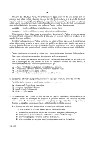 II

    No Verão de 1856, Louis Pasteur foi confrontado por Bigot, pai de um dos seus alunos, com um
problema que afligia muitos industriais da zona de Lille. Bigot dedicava-se à produção de álcool
(etanol) a partir da fermentação dos açúcares da beterraba. Por vezes, verificava-se que, em algumas
cubas, o sumo não se transformava em etanol e acabava mesmo por azedar, devido à acumulação de
ácido láctico. Na tentativa de resolver esse problema, Pasteur recolheu duas amostras:
    Amostra 1 – líquido recolhido de uma cuba onde se formou etanol.
    Amostra 2 – líquido recolhido de uma das cubas cujo conteúdo azedou.
    Estas amostras foram observadas ao microscópio. Na amostra 1, Pasteur encontrou apenas
leveduras (fungos unicelulares). Na amostra 2, observou um pequeno número de leveduras e um
grande número de bactérias.
    Em observações posteriores, Pasteur confirmou que só se verificava a presença de bactérias nas
cubas cujo conteúdo azedava, e que o número de bactérias era tanto maior, quanto mais azedo o
conteúdo da cuba. Quando terminou a investigação, Pasteur concluiu que as leveduras utilizavam o
açúcar da beterraba para produzir etanol, e que as bactérias o utilizavam para produzir ácido láctico.


1. Pasteur concluiu que a presença de células vivas é fundamental para a ocorrência de fermentação.
   Seleccione a alternativa que completa correctamente a afirmação seguinte.
   Para poder tirar aquela conclusão, seria necessário comparar as observações das amostras 1 e 2
   com a observação de uma amostra de sumo de beterraba (mantido em cuba tapada, a
   temperaturas favoráveis à ocorrência de fermentação) que…
   (A)   …   fosse retirada de uma cuba cujo conteúdo tivesse azedado.
   (B)   …   tivesse sido submetida a filtração, removendo as células vivas.
   (C)   …   tivesse tanto leveduras como bactérias.
   (D)   …   fosse retirada de uma cuba onde se tivesse obtido etanol.


2. Seleccione a alternativa que permite preencher os espaços e obter uma afirmação correcta.
   As células de leveduras e de bactérias apresentam _____ e _____.
   (A)   ribossomas […] membrana plasmática
   (B)   membrana plasmática […] núcleo
   (C)   mitocôndrias […] ribossomas
   (D)   núcleo […] mitocôndrias


3. Em finais do séc. XIX, Eduard Büchner efectuou um conjunto de experiências com extracto de
   levedura, obtido por trituração de leveduras e posterior filtração dos resíduos celulares
   remanescentes. A este extracto adicionou uma solução aquosa açucarada. Passado algum tempo,
   detectou na solução a presença de etanol e a libertação de dióxido de carbono.
   3.1. Seleccione a alternativa que completa correctamente a afirmação seguinte.
         Com esta experiência, Büchner poderia testar a seguinte hipótese:
         (A)   a   concentração de açúcar influencia o rendimento energético da fermentação.
         (B)   a   temperatura é um dos factores limitantes do processo de fermentação.
         (C)   a   fermentação pode ocorrer na ausência de leveduras.
         (D)   a   fermentação é um processo que ocorre apenas na ausência de oxigénio.



702.V2/6
 