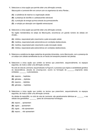 1. Seleccione a única opção que permite obter uma afirmação correcta.
   Macrocystis e Laminaria têm em comum com os organismos do reino Plantae...

   (A) a substância de reserva e a organização celular.
   (B) a presença de clorofila e o polissacarídeo estrutural.
   (C) a produção de energia química através da quimioautotrofia.
   (D) a nutrição por absorção com digestão extracorporal.


2. Seleccione a única opção que permite obter uma afirmação correcta.
   Na região meristemática do estipe de Macrocystis, encontra-se um grande número de células em
   divisão...

   (A) mitótica, responsável pelo crescimento e pela renovação celular.
   (B) meiótica, responsável pela sobrevivência em condições desfavoráveis.
   (C) meiótica, responsável pelo crescimento e pela renovação celular.
   (D) mitótica, responsável pela sobrevivência em condições desfavoráveis.


3. Relacione a existência de algas castanhas de grandes dimensões, como Macrocystis, com a presença de
   um estipe com células semelhantes às de um tecido de transporte presente nas plantas.


4. Seleccione a única opção que contém os termos que preenchem, sequencialmente, os espaços
   seguintes, de modo a obter uma afirmação correcta.
   No ciclo de vida de Laminaria, esquematizado na Figura 6, o processo que origina a variabilidade genética
   da descendência, através do crossing-over, ocorre na formação de _______, originando estes
   entidades _______ e pluricelulares.

   (A) esporos … haplóides
   (B) gâmetas … diplóides
   (C) esporos … diplóides
   (D) gâmetas … haplóides


5. Seleccione a única opção que contém os termos que preenchem, sequencialmente, os espaços
   seguintes, de modo a obter uma afirmação correcta.
   As células do esporófito, no ciclo de vida de Laminaria, são geneticamente idênticas ao _______ e as
   células dos gametófitos _______ pares de cromossomas homólogos.

   (A) esporo … apresentam
   (B) zigoto … apresentam
   (C) zigoto … não apresentam
   (D) esporo … não apresentam




                                                                             Prova 702.V2 • Página 13/ 15
 