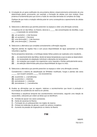 2. A mutação de um gene codificador de uma proteína afecta o desenvolvimento embrionário de uma
   determinada planta, provocando, por exemplo, a formação de células com dois núcleos. Essa
   proteína é fundamental para que ocorra a fusão de vesículas derivadas do complexo de Golgi.
   Explique de que modo a mutação referida pode ter como consequência o aparecimento de células
   binucleadas.


3. Seleccione a alternativa que permite preencher os espaços e obter uma afirmação correcta.
   A mudança de cor das folhas, no Outono, deve-se a _____ das concentrações de clorofilas, o que
   _____ a expressão de carotenóides.
   (A)     um aumento […] não favorece
   (B)     um aumento […] favorece
   (C)     uma diminuição […] não favorece
   (D)     uma diminuição […] favorece

4. Seleccione a alternativa que completa correctamente a afirmação seguinte.
   Algumas plantas de regiões frias e com pouca disponibilidade de água apresentam as folhas
   reduzidas a agulhas.
   Numa perspectiva darwinista, a morfologia destas folhas poderia ser explicada como resultante…
   (A)     …   do crescimento lento das folhas, devido às baixas temperaturas a que os seres se desenvolvem.
   (B)     …   da necessidade de adaptação individual a alterações de temperatura.
   (C)     …   de mutações que surgem nos organismos como resposta a Verões particularmente secos.
   (D)     …   da selecção determinada pela pouca disponibilidade de água no meio.


5. Seleccione a alternativa que permite preencher os espaços e obter uma afirmação correcta.
   Considerando o sistema de classificação de Whittaker modificado, fungos e plantas são seres
   _____, que ocupam posições _____ nos ecossistemas.
   (A)     eucariontes […] semelhantes
   (B)     eucariontes […] distintas
   (C)     pluricelulares […] distintas
   (D)     pluricelulares […] semelhantes


6. Analise as afirmações que se seguem, relativas a acontecimentos que levam à produção e
   acumulação de substâncias de reserva em plantas.
   Reconstitua a sequência temporal dos acontecimentos mencionados, segundo uma relação de
   causa-efeito, colocando por ordem as letras que os identificam.
   A   –   Entrada de açúcar nos vasos condutores.
   B   –   Saída de sacarose do floema.
   C   –   Formação de um polissacarídeo nos órgãos de reserva.
   D   –   Síntese de moléculas de glicose, a partir de carbono inorgânico.
   E   –   Aumento da pressão de turgescência no interior do floema.



                                                     FIM

                                                                                                    V.S.F.F.
                                                                                                 702.V2/11
 