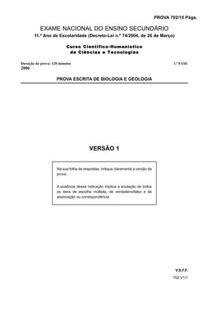 PROVA 702/15 Págs.

           EXAME NACIONAL DO ENSINO SECUNDÁRIO
       11.º Ano de Escolaridade (Decreto-Lei n.º 74/2004, de 26 de Março)

                          Curso Científico-Humanístico
                           de Ciências e Tecnologias

Duração da prova: 120 minutos                                                           1.ª FASE
2006

                    PROVA ESCRITA DE BIOLOGIA E GEOLOGIA




                                       VERSÃO 1


                    Na sua folha de respostas, indique claramente a versão da
                    prova.


                    A ausência dessa indicação implica a anulação de todos
                    os itens de escolha múltipla, de verdadeiro/falso e de
                    associação ou correspondência.




                                                                                         V.S.F.F.
                                                                                       702.V1/1
 