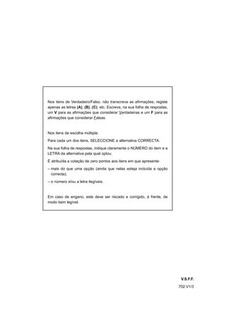 Nos itens de Verdadeiro/Falso, não transcreva as afirmações, registe
apenas as letras (A), (B), (C), etc. Escreva, na sua folha de respostas,
um V para as afirmações que considerar Verdadeiras e um F para as
afirmações que considerar Falsas.



Nos itens de escolha múltipla:

Para cada um dos itens, SELECCIONE a alternativa CORRECTA.

Na sua folha de respostas, indique claramente o NÚMERO do item e a
LETRA da alternativa pela qual optou.

É atribuída a cotação de zero pontos aos itens em que apresente:

– mais do que uma opção (ainda que nelas esteja incluída a opção
  correcta);

– o número e/ou a letra ilegíveis.



Em caso de engano, este deve ser riscado e corrigido, à frente, de
modo bem legível.




                                                                            V.S.F.F.
                                                                           702.V1/3
 