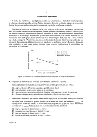 I

                                          Laboratório de membranas

     A fluidez das membranas – condição essencial à sua funcionalidade – é afectada pela temperatura
e pela respectiva composição química. Face a alterações do meio, as células regulam a composição
lipídica da membrana plasmática, de forma que esta mantenha uma fluidez constante.

    Com vista a determinar a influência de factores externos na fluidez da membrana, comparou-se
esta propriedade na membrana das plaquetas de sete pacientes dependentes de álcool com um grupo
de controlo composto pelo mesmo número de indivíduos. A fluidez das membranas foi determinada,
recorrendo-se à anisotropia fluorescente: quanto mais altos forem os seus valores, menos fluida é a
membrana. Para cada grupo, foram efectuadas duas determinações da fluidez, no 1.º e no 14.º dias
do estudo. A seguir à 1.ª determinação, os pacientes dependentes de álcool foram privados do seu
consumo. Os resultados obtidos encontram-se registados no gráfico da figura 1. Durante a discussão
dos resultados, o autor deste estudo colocou várias reservas relativamente à possibilidade de
generalizar as conclusões.




                 Figura 1 – Variação da fluidez das membranas das plaquetas ao longo da experiência


1. Seleccione a alternativa que completa correctamente a afirmação seguinte.
   Na selecção dos indivíduos do grupo que serviu de controlo, procurou-se que estes...
   (A)   ...   apresentassem diferentes graus de dependência do álcool.
   (B)   ...   constituíssem uma amostra aleatória da população.
   (C)   ...   apresentassem a mesma distribuição de idade e de sexo que o grupo de pacientes.
   (D)   ...   fossem medicados com substâncias que afectam a fluidez da membrana.

2. Seleccione a alternativa que permite preencher os espaços, de modo a obter afirmações correctas.
   De acordo com os dados do gráfico, ocorreu um aumento da fluidez da membrana _____. Em
   consequência, no fim do estudo, as membranas das plaquetas do grupo que serviu de controlo
   encontravam-se _____ fluidas que as dos pacientes dependentes de álcool.
   (A)    no grupo que serviu de controlo […] menos
   (B)    nos pacientes dependentes de álcool […] mais
   (C)    no grupo que serviu de controlo […] mais
   (D)    nos pacientes dependentes de álcool […] menos



702.V1/4
 