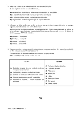 6. Seleccione a única opção que permite obter uma afirmação correcta.
   Na fase haplóide do ciclo de vida de Laminaria,...

   (A) os gametófitos são entidades unicelulares que participam na fecundação.
   (B) o esporófito é uma entidade pluricelular que forma esporângios.
   (C) o esporófito origina esporos morfologicamente diferentes.
   (D) os gametófitos resultam da germinação de esporos diferentes.


7. Seleccione a única opção que contém os termos que preenchem, sequencialmente, os espaços
   seguintes, de modo a obter uma afirmação correcta.
   Quando, durante um período de tempo, uma alga liberta para o meio maior quantidade de átomos de
   carbono do que a quantidade que fixa através da fotossíntese, a alga recorre à _______ de glícidos de
   reserva, _______ ATP neste processo.

   (A) hidrólise … consumindo
   (B) hidrólise … produzindo
   (C) síntese … produzindo
   (D) síntese … consumindo


8. Faça corresponder a cada uma das funções celulares, expressas na coluna A, o respectivo constituinte
   da ultra-estrutura celular, referido na coluna B.
   Escreva, na folha de respostas, as letras e os números correspondentes.
   Utilize cada letra e cada número apenas uma vez.



                          COLUNA A                                             COLUNA B


                                                             (1) Retículo endoplasmático liso
    (a) Oxidação completa de uma molécula orgânica,          (2) Complexo de Golgi
        num processo exergónico.
                                                             (3) Ribossoma
    (b) Resistência a elevadas pressões osmóticas.
                                                             (4) Mitocôndria
    (c) Controlo da estrutura e do funcionamento celular.
                                                             (5) Núcleo
    (d) Controlo das trocas com o meio extracelular.
                                                             (6) Membrana celular
    (e) Secreção de proteínas, a serem excretadas por
        exocitose.                                           (7) Cloroplasto
                                                             (8) Parede celular




                                                   FIM




Prova 702.V2 • Página 14/ 15
 