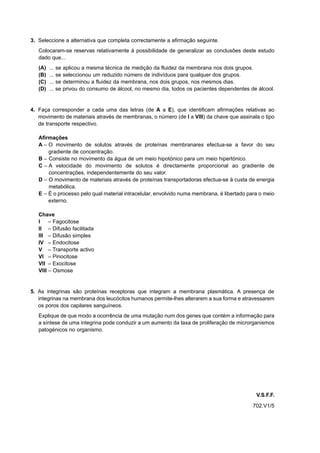 3. Seleccione a alternativa que completa correctamente a afirmação seguinte.
   Colocaram-se reservas relativamente à possibilidade de generalizar as conclusões deste estudo
   dado que...
   (A)   ... se aplicou a mesma técnica de medição da fluidez da membrana nos dois grupos.
   (B)   ... se seleccionou um reduzido número de indivíduos para qualquer dos grupos.
   (C)   ... se determinou a fluidez da membrana, nos dois grupos, nos mesmos dias.
   (D)   ... se privou do consumo de álcool, no mesmo dia, todos os pacientes dependentes de álcool.


4. Faça corresponder a cada uma das letras (de A a E), que identificam afirmações relativas ao
   movimento de materiais através de membranas, o número (de I a VIII) da chave que assinala o tipo
   de transporte respectivo.

   Afirmações
   A – O movimento de solutos através de proteínas membranares efectua-se a favor do seu
       gradiente de concentração.
   B – Consiste no movimento da água de um meio hipotónico para um meio hipertónico.
   C – A velocidade do movimento de solutos é directamente proporcional ao gradiente de
       concentrações, independentemente do seu valor.
   D – O movimento de materiais através de proteínas transportadoras efectua-se à custa de energia
       metabólica.
   E – É o processo pelo qual material intracelular, envolvido numa membrana, é libertado para o meio
       externo.

   Chave
   I – Fagocitose
   II – Difusão facilitada
   III – Difusão simples
   IV – Endocitose
   V – Transporte activo
   VI – Pinocitose
   VII – Exocitose
   VIII – Osmose


5. As integrinas são proteínas receptoras que integram a membrana plasmática. A presença de
   integrinas na membrana dos leucócitos humanos permite-lhes alterarem a sua forma e atravessarem
   os poros dos capilares sanguíneos.
   Explique de que modo a ocorrência de uma mutação num dos genes que contém a informação para
   a síntese de uma integrina pode conduzir a um aumento da taxa de proliferação de microrganismos
   patogénicos no organismo.




                                                                                             V.S.F.F.
                                                                                            702.V1/5
 