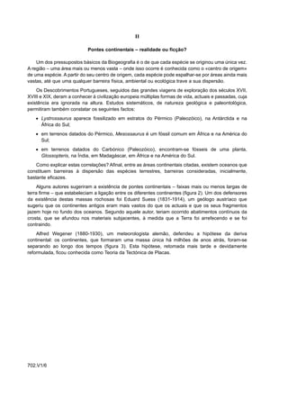 II

                            Pontes continentais – realidade ou ficção?

    Um dos pressupostos básicos da Biogeografia é o de que cada espécie se originou uma única vez.
A região – uma área mais ou menos vasta – onde isso ocorre é conhecida como o «centro de origem»
de uma espécie. A partir do seu centro de origem, cada espécie pode espalhar-se por áreas ainda mais
vastas, até que uma qualquer barreira física, ambiental ou ecológica trave a sua dispersão.
    Os Descobrimentos Portugueses, seguidos das grandes viagens de exploração dos séculos XVII,
XVIII e XIX, deram a conhecer à civilização europeia múltiplas formas de vida, actuais e passadas, cuja
existência era ignorada na altura. Estudos sistemáticos, de natureza geológica e paleontológica,
permitiram também constatar os seguintes factos:
    • Lystrossaurus aparece fossilizado em estratos do Pérmico (Paleozóico), na Antárctida e na
      África do Sul;
    • em terrenos datados do Pérmico, Mesossaurus é um fóssil comum em África e na América do
      Sul;
    • em terrenos datados do Carbónico (Paleozóico), encontram-se fósseis de uma planta,
      Glossopteris, na Índia, em Madagáscar, em África e na América do Sul.
    Como explicar estas correlações? Afinal, entre as áreas continentais citadas, existem oceanos que
constituem barreiras à dispersão das espécies terrestres, barreiras consideradas, inicialmente,
bastante eficazes.
     Alguns autores sugeriram a existência de pontes continentais – faixas mais ou menos largas de
terra firme – que estabeleciam a ligação entre os diferentes continentes (figura 2). Um dos defensores
da existência destas massas rochosas foi Eduard Suess (1831-1914), um geólogo austríaco que
sugeriu que os continentes antigos eram mais vastos do que os actuais e que os seus fragmentos
jazem hoje no fundo dos oceanos. Segundo aquele autor, teriam ocorrido abatimentos contínuos da
crosta, que se afundou nos materiais subjacentes, à medida que a Terra foi arrefecendo e se foi
contraindo.
    Alfred Wegener (1880-1930), um meteorologista alemão, defendeu a hipótese da deriva
continental: os continentes, que formaram uma massa única há milhões de anos atrás, foram-se
separando ao longo dos tempos (figura 3). Esta hipótese, retomada mais tarde e devidamente
reformulada, ficou conhecida como Teoria da Tectónica de Placas.




702.V1/6
 