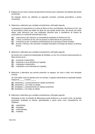 2. Explique de que modo o estudo da gravimetria contribuiu para o abandono da hipótese das pontes
   continentais.
   Na resposta, devem ser utilizados os seguintes conceitos: anomalia gravimétrica e pontes
   continentais.


3. Seleccione a alternativa que completa correctamente a afirmação seguinte.
   Lystrossaurus foi descoberto em rochas da África do Sul e da Antárctida. Na América do Sul, não
   se encontraram rochas que datem da altura em que aquele animal viveu. De acordo com estes
   dados, pode afirmar-se que uma explicação plausível para a inexistência de fósseis de
   Lystrossaurus no continente sul-americano é que…
   (A)   ... Lystrossaurus não colonizou os ecossistemas existentes na América do Sul.
   (B)   ... o clima, na América do Sul, não era propício à sobrevivência de Lystrossaurus.
   (C)   ... na América do Sul, os estratos contemporâneos de Lystrossaurus foram erodidos.
   (D)   ... durante o Pérmico, não ocorreram condições favoráveis à formação de fósseis na América
             do Sul.


4. Seleccione a alternativa que completa correctamente a afirmação seguinte.
   De acordo com o sistema de classificação de Whittaker, um ser vivo é incluído inequivocamente no
   Reino Animal se for...
   (A)   ...   eucarionte e heterotrófico.
   (B)   ...   eucarionte e se se alimentar por ingestão.
   (C)   ...   multicelular e heterotrófico.
   (D)   ...   multicelular e se se alimentar por ingestão.


5. Seleccione a alternativa que permite preencher os espaços, de modo a obter uma afirmação
   correcta.
   Ao nível celular, tanto em plantas como em animais, o organito interveniente na respiração aeróbia
   designa-se _____ e ocorre _____.
   (A)    mitocôndria [...] exclusivamente em células eucarióticas
   (B)    mitocôndria [...] em todas as células
   (C)    cloroplasto [...] exclusivamente em células eucarióticas
   (D)    cloroplasto [...] em todas as células


6. Seleccione a alternativa que completa correctamente a afirmação seguinte.
   Afirmações do tipo «A extinção de Mesossaurus pode atribuir-se a um evento único, de grandes
   proporções, localizado no tempo», generalizadas a outros seres vivos, enquadram-se em
   hipóteses...
   (A)   ... catastrofistas.
   (B)   ... actualistas.
   (C)   ... uniformitaristas.
   (D)   ... mobilistas.




702.V1/8
 