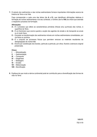 7. O estudo dos sedimentos e das rochas sedimentares fornece importantes informações acerca da
   história da Terra e da Vida.
   Faça corresponder a cada uma das letras (de A a E), que identificam afirmações relativas à
   formação de rochas sedimentares e do seu conteúdo, o número (de I a VIII) da chave que assinala
   o respectivo processo de formação.
   Afirmações
   A – É o processo que altera as características primárias (físicas e/ou químicas) das rochas, à
       superfície da Terra.
   B – É um fenómeno que ocorre quando a acção dos agentes de erosão e de transporte se anula
       ou é muito fraca.
   C – Consiste na transformação dos sedimentos móveis em rochas sedimentares consolidadas, por
       via física ou química.
   D – É o conjunto de processos físicos que permitem remover os materiais resultantes da
       desagregação da rocha-mãe.
   E – Ocorre por substituição dos tecidos, partícula a partícula, por sílica, ficando a estrutura original
       preservada.

   Chave
   I – Mineralização
   II – Sedimentação
   III – Transporte
   IV – Diagénese
   V – Moldagem
   VI – Erosão
   VII – Meteorização
   VIII – Mumificação


8. Explique de que modo a deriva continental pode ter contribuído para a diversificação das formas de
   vida na Terra.




                                                                                                   V.S.F.F.
                                                                                                 702.V1/9
 
