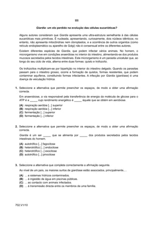 III

                     Giardia: um elo perdido na evolução das células eucarióticas?

   Alguns autores consideram que Giardia apresenta uma ultra-estrutura semelhante à das células
   eucarióticas mais primitivas. É nucleada, apresentando, curiosamente, dois núcleos idênticos; no
   entanto, não apresenta mitocôndrias nem cloroplastos, e a ocorrência de outros organitos (como
   retículo endoplasmático ou aparelho de Golgi) não é consensual entre os diferentes autores.
   Existem diferentes espécies de Giardia, que podem infectar vários animais. No homem, o
   microrganismo vive em condições anaeróbias no interior do intestino, alimentando-se dos produtos
   mucosos secretados pelos tecidos intestinais. Este microrganismo é um parasita unicelular que, ao
   longo do seu ciclo de vida, alterna entre duas formas: quisto e trofozoíto.

   Os trofozoítos multiplicam-se por bipartição no interior do intestino delgado. Quando os parasitas
   passam para o intestino grosso, ocorre a formação de quistos, formas resistentes, que podem
   contaminar aquíferos, constituindo formas infectantes. A infecção por Giardia (giardíase) é uma
   doença de veiculação hídrica.


1. Seleccione a alternativa que permite preencher os espaços, de modo a obter uma afirmação
   correcta.
   Em anaerobiose, a via responsável pela transferência de energia da molécula de glicose para o
   ATP é a _____ cujo rendimento energético é _____ àquele que se obtém em aerobiose.
   (A)   respiração aeróbia [...] superior
   (B)   respiração aeróbia [...] inferior
   (C)   fermentação [...] superior
   (D)   fermentação [...] inferior


2. Seleccione a alternativa que permite preencher os espaços, de modo a obter uma afirmação
   correcta.
   Giardia é um ser _____ que se alimenta por _____ dos produtos secretados pelos tecidos
   intestinais do homem.
   (A)   autotrófico [...] fagocitose
   (B)   heterotrófico [...] endocitose
   (C)   heterotrófico [...] exocitose
   (D)   autotrófico [...] pinocitose


3. Seleccione a alternativa que completa correctamente a afirmação seguinte.
   Ao nível de um país, os maiores surtos de giardíase estão associados, principalmente,…
   (A)   ...   a sistemas hídricos contaminados.
   (B)   ...   à ingestão de água em piscinas públicas.
   (C)   ...   ao contacto com animais infectados.
   (D)   ...   à transmissão directa entre os membros de uma família.




702.V1/10
 