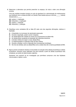4. Seleccione a alternativa que permite preencher os espaços, de modo a obter uma afirmação
   correcta.
   Uma das medidas tomadas durante um surto de giardíase foi a administração de medicamentos
   que interferem com a síntese de DNA, em Giardia. Esta medida actua ao nível dos _____, inibindo
   directamente a _____.
   (A)   quistos [...] replicação
   (B)   trofozoítos [...] replicação
   (C)   quistos [...] tradução
   (D)   trofozoítos [...] tradução


5. Classifique como verdadeira (V) ou falsa (F) cada uma das seguintes afirmações, relativas à
   bipartição.
   A–    A bipartição é um processo de reprodução assexuada.
   B–    Durante a bipartição, podem ocorrer mutações.
   C–    As células-filhas têm metade do número de cromossomas da célula-mãe.
   D–    As células-filhas resultantes da bipartição têm diferentes tamanhos.
   E–    A divisão mitótica dá origem a duas células-filhas.
   F –   O material genético é duplicado antes da fase mitótica.
   G–    Durante a anafase, ocorre a disjunção dos cromossomas homólogos.
   H–    No início da interfase, tanto as células-filhas como a célula-mãe, têm a mesma quantidade de DNA.


6. Alguns autores consideram Giardia um elo perdido na evolução entre células procarióticas e células
   eucarióticas, enquanto outros defendem que terá evoluído a partir de células eucarióticas mais
   complexas, por perda de determinados organitos.
   Apresente uma possível via de investigação que permitisse comprovar uma das hipóteses
   mencionadas e rejeitar a outra.




                                                                                                  V.S.F.F.
                                                                                               702.V1/11
 