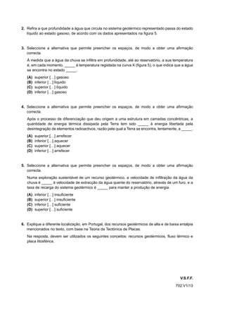 2. Refira a que profundidade a água que circula no sistema geotérmico representado passa do estado
   líquido ao estado gasoso, de acordo com os dados apresentados na figura 5.


3. Seleccione a alternativa que permite preencher os espaços, de modo a obter uma afirmação
   correcta.
   À medida que a água da chuva se infiltra em profundidade, até ao reservatório, a sua temperatura
   é, em cada momento, _____ à temperatura registada na curva X (figura 5), o que indica que a água
   se encontra no estado _____.
   (A)   superior […] gasoso
   (B)   inferior […] líquido
   (C)   superior […] líquido
   (D)   inferior […] gasoso


4. Seleccione a alternativa que permite preencher os espaços, de modo a obter uma afirmação
   correcta.
   Após o processo de diferenciação que deu origem a uma estrutura em camadas concêntricas, a
   quantidade de energia térmica dissipada pela Terra tem sido _____ à energia libertada pela
   desintegração de elementos radioactivos, razão pela qual a Terra se encontra, lentamente, a _____.
   (A)   superior […] arrefecer
   (B)   inferior […] aquecer
   (C)   superior […] aquecer
   (D)   inferior […] arrefecer


5. Seleccione a alternativa que permite preencher os espaços, de modo a obter uma afirmação
   correcta.
   Numa exploração sustentável de um recurso geotérmico, a velocidade de infiltração da água da
   chuva é _____ à velocidade de extracção da água quente do reservatório, através de um furo, e a
   taxa de recarga do sistema geotérmico é _____ para manter a produção de energia.
   (A)   inferior […] insuficiente
   (B)   superior […] insuficiente
   (C)   inferior […] suficiente
   (D)   superior […] suficiente


6. Explique a diferente localização, em Portugal, dos recursos geotérmicos de alta e de baixa entalpia
   mencionados no texto, com base na Teoria da Tectónica de Placas.
   Na resposta, devem ser utilizados os seguintes conceitos: recursos geotérmicos, fluxo térmico e
   placa litosférica.




                                                                                              V.S.F.F.
                                                                                           702.V1/13
 