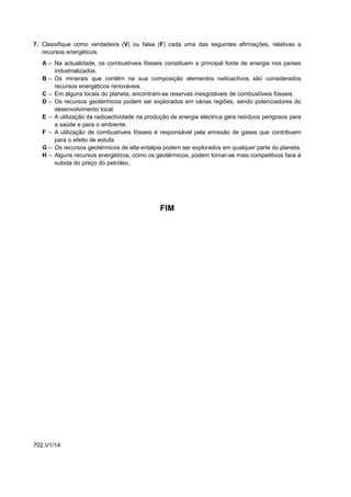 7. Classifique como verdadeira (V) ou falsa (F) cada uma das seguintes afirmações, relativas a
   recursos energéticos.
   A – Na actualidade, os combustíveis fósseis constituem a principal fonte de energia nos países
       industrializados.
   B – Os minerais que contêm na sua composição elementos radioactivos são considerados
       recursos energéticos renováveis.
   C – Em alguns locais do planeta, encontram-se reservas inesgotáveis de combustíveis fósseis.
   D – Os recursos geotérmicos podem ser explorados em várias regiões, sendo potenciadores do
       desenvolvimento local.
   E – A utilização da radioactividade na produção de energia eléctrica gera resíduos perigosos para
       a saúde e para o ambiente.
   F – A utilização de combustíveis fósseis é responsável pela emissão de gases que contribuem
       para o efeito de estufa.
   G – Os recursos geotérmicos de alta entalpia podem ser explorados em qualquer parte do planeta.
   H – Alguns recursos energéticos, como os geotérmicos, podem tornar-se mais competitivos face à
       subida do preço do petróleo.




                                               FIM




702.V1/14
 