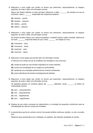 2. Seleccione a única opção que contém os termos que preenchem, sequencialmente, os espaços
   seguintes, de modo a obter uma afirmação correcta.
   Alguns dos fósseis referidos no texto permitem determinar a idade _______ dos estratos em que se
   encontram, dada a _______ longevidade das respectivas espécies.

   (A) absoluta ... grande
   (B) absoluta ... pequena
   (C) relativa ... grande
   (D) relativa ... pequena


3. Seleccione a única opção que contém os termos que preenchem, sequencialmente, os espaços
   seguintes, de modo a obter uma afirmação correcta.
   No choque da placa indiana com a placa euroasiática, o material rochoso, sujeito a tensões, deforma-se
   de modo _______, originando falhas em que o tecto _______ em relação ao muro.

   (A) irreversível ... sobe
   (B) irreversível ... desce
   (C) reversível ... sobe
   (D) reversível ... desce


4. Seleccione a única opção que permite obter uma afirmação correcta.
   O mármore com cristais de rubi da cordilheira dos Himalaias é uma rocha que…

   (A) resulta da acção de uma intrusão magmática em rochas calcárias.
   (B) provém da consolidação de um magma em profundidade.
   (C) apresenta uma orientação preferencial dos minerais constituintes.
   (D) possui alternância de bandas mineralogicamente distintas.


5. Seleccione a única opção que contém os termos que preenchem, sequencialmente, os espaços
   seguintes, de modo a obter uma afirmação correcta.
   Os depósitos gerados em ambiente glacial são _______ calibrados, sendo _______ os efeitos da
   meteorização química.

   (A) bem ... preponderantes
   (B) mal ... preponderantes
   (C) mal ... insignificantes
   (D) bem ... insignificantes


6. Explique de que modo o processo de metamorfismo e a formação de evaporitos contribuíram para as
   mineralizações de rubis em rochas dos Himalaias.


7. A característica que faz do corindo o termo 9 da escala de Mohs verifica-se, também, no rubi e na safira
   azul.
   Relacione essa característica com a utilização, em joalharia, das referidas variedades do corindo.




                                                                              Prova 702.V1 • Página 3/ 15
 