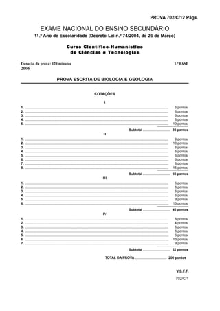 PROVA 702/C/12 Págs.

                     EXAME NACIONAL DO ENSINO SECUNDÁRIO
              11.º Ano de Escolaridade (Decreto-Lei n.º 74/2004, de 26 de Março)

                                                 Curso Científico-Humanístico
                                                  de Ciências e Tecnologias

Duração da prova: 120 minutos                                                                                                                                      1.ª FASE
2006

                                       PROVA ESCRITA DE BIOLOGIA E GEOLOGIA


                                                                               COTAÇÕES

                                                                                          I
1.   ...........................................................................................................................................................    6   pontos
2.   ...........................................................................................................................................................    6   pontos
3.   ...........................................................................................................................................................    6   pontos
4.   ...........................................................................................................................................................    8   pontos
5.   ...........................................................................................................................................................   10   pontos
                                                                                                                     Subtotal .............................. 36 pontos
                                                                                         II
1.   ...........................................................................................................................................................    9   pontos
2.   ...........................................................................................................................................................   10   pontos
3.   ...........................................................................................................................................................    6   pontos
4.   ...........................................................................................................................................................    6   pontos
5.   ...........................................................................................................................................................    6   pontos
6.   ...........................................................................................................................................................    6   pontos
7.   ...........................................................................................................................................................    8   pontos
8.   ...........................................................................................................................................................   15   pontos
                                                                                                                     Subtotal .............................. 66 pontos
                                                                                         III
1.   ...........................................................................................................................................................    6   pontos
2.   ...........................................................................................................................................................    6   pontos
3.   ...........................................................................................................................................................    6   pontos
4.   ...........................................................................................................................................................    6   pontos
5.   ...........................................................................................................................................................    9   pontos
6.   ...........................................................................................................................................................   13   pontos
                                                                                                                     Subtotal .............................. 46 pontos
                                                                                         IV
1.   ...........................................................................................................................................................    8   pontos
2.   ...........................................................................................................................................................    4   pontos
3.   ...........................................................................................................................................................    6   pontos
4.   ...........................................................................................................................................................    6   pontos
5.   ...........................................................................................................................................................    6   pontos
6.   ...........................................................................................................................................................   13   pontos
7.   ...........................................................................................................................................................    9   pontos
                                                                                                                     Subtotal .............................. 52 pontos

                                                                                           TOTAL DA PROVA .................................. 200 pontos



                                                                                                                                                                    V.S.F.F.
                                                                                                                                                                    702/C/1
 
