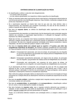 CRITÉRIOS GERAIS DE CLASSIFICAÇÃO DA PROVA

• As classificações a atribuir a cada item são obrigatoriamente:
  – um número inteiro de pontos;
  – um dos valores apresentados nos respectivos critérios específicos de classificação.
• Todas as respostas dadas pelos examinandos devem estar legíveis e devidamente referenciadas de
  uma forma que permita a sua identificação inequívoca. Caso contrário, é atribuída a cotação de zero
  pontos à(s) resposta(s) em causa.
• Se o examinando responder ao mesmo item mais do que uma vez, deve eliminar, clara e
  inequivocamente, a(s) resposta(s) que considerar incorrecta(s). No caso de tal não acontecer, é
  cotada a resposta que surge em primeiro lugar.
• Nos itens de resposta aberta, os critérios de classificação estão organizados por níveis de
  desempenho.
  O enquadramento das respostas num determinado nível de desempenho pode contemplar aspectos
  relativos aos conteúdos, à organização lógico-temática e à utilização de linguagem científica,
  expressos nos critérios específicos.
  Neste tipo de itens, se a resposta incluir tópicos excedentes relativamente aos pedidos, deve ser
  atribuída a cotação prevista desde que o examinando aborde os estipulados e os excedentes não
  os contrariem. No caso de a resposta apresentar contradição entre tópicos excedentes e tópicos
  estipulados, não deve ser atribuída qualquer cotação a estes últimos.
• Nos itens de resposta aberta com cotação igual ou superior a 15 pontos, para além das
  competências específicas da disciplina, são também avaliadas competências de comunicação
  em língua portuguesa, tendo em consideração os níveis de desempenho que a seguir se descrevem:

    – Nível 3 – Composição bem estruturada, sem erros de sintaxe, de pontuação e/ou de ortografia
                ou com erros esporádicos cuja gravidade não implique perda de inteligibilidade e/ou de
                coerência e de rigor de sentido.

    – Nível 2 – Composição razoavelmente estruturada, com alguns erros de sintaxe, de pontuação
                e/ou de ortografia, cuja gravidade não implique perda de inteligibilidade e/ou de sentido.

    – Nível 1 – Composição sem estruturação, com presença de erros graves de sintaxe, de
                pontuação e/ou de ortografia, com perda frequente de inteligibilidade e/ou de sentido.

  A um desempenho de Nível 3 corresponde uma pontuação de cerca de 10% da cotação total
  atribuída ao item. A uma composição que se enquadre no perfil descrito para o Nível 1 não é
  atribuída qualquer valorização no domínio da comunicação em língua portuguesa, sendo apenas
  classificado o desempenho inerente às competências específicas.
  Não é atribuída qualquer pontuação relativa ao desempenho no domínio da comunicação em língua
  portuguesa se a cotação atribuída ao desempenho inerente às competências específicas for de zero
  pontos.
• Nos itens de escolha múltipla, é atribuída a cotação total à resposta correcta, sendo as respostas
  incorrectas cotadas com zero pontos.
• Nos itens de verdadeiro/falso, de associação ou de correspondência, a classificação a atribuir
  tem em conta o nível de desempenho revelado na resposta.
• Nos itens fechados de resposta curta, caso a resposta contenha elementos que excedam o
  solicitado, só são considerados, para efeito da classificação, os elementos que satisfaçam o que é
  pedido, segundo a ordem pela qual são apresentados na resposta.
  Porém, se os elementos referidos revelarem uma contradição entre si, a cotação a atribuir é zero
  pontos.


702/C/2
 
