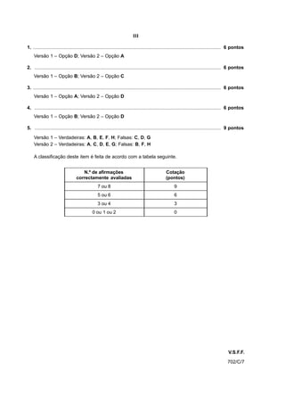 III

1. ............................................................................................................................................. 6 pontos
    Versão 1 – Opção D; Versão 2 – Opção A

2. ............................................................................................................................................ 6 pontos
    Versão 1 – Opção B; Versão 2 – Opção C

3. ............................................................................................................................................. 6 pontos
    Versão 1 – Opção A; Versão 2 – Opção D

4. ............................................................................................................................................ 6 pontos
    Versão 1 – Opção B; Versão 2 – Opção D

5. ............................................................................................................................................ 9 pontos

    Versão 1 – Verdadeiras: A, B, E, F, H; Falsas: C, D, G
    Versão 2 – Verdadeiras: A, C, D, E, G; Falsas: B, F, H

    A classificação deste item é feita de acordo com a tabela seguinte.


                                     N.º de afirmações                                            Cotação
                                  correctamente avaliadas                                         (pontos)
                                                 7 ou 8                                                9
                                                 5 ou 6                                                6
                                                 3 ou 4                                                3
                                              0 ou 1 ou 2                                              0




                                                                                                                                              V.S.F.F.
                                                                                                                                             702/C/7
 