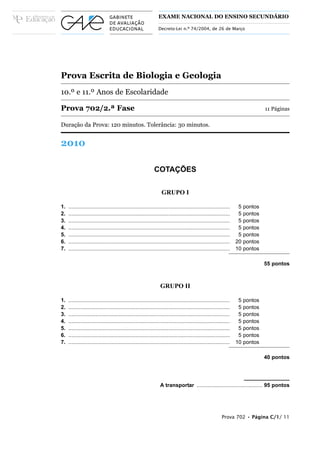 EXAME NACIONAL DO ENSINO SECUNDÁRIO

                                                                 Decreto-Lei n.º 74/2004, de 26 de Março




Prova Escrita de Biologia e Geologia
10.º e 11.º Anos de Escolaridade

Prova 702/2.ª Fase                                                                                                                11 Páginas

Duração da Prova: 120 minutos. Tolerância: 30 minutos.


2010

                                                              COTAÇÕES

                                                                   GRUPO I

1.   ............................................................................................................    5   pontos
2.   ............................................................................................................    5   pontos
3.   ............................................................................................................    5   pontos
4.   ............................................................................................................    5   pontos
5.   ............................................................................................................    5   pontos
6.   ............................................................................................................   20   pontos
7.   ............................................................................................................   10   pontos

                                                                                                                                  55 pontos



                                                                  GRUPO II

1.   ............................................................................................................    5   pontos
2.   ............................................................................................................    5   pontos
3.   ............................................................................................................    5   pontos
4.   ............................................................................................................    5   pontos
5.   ............................................................................................................    5   pontos
6.   ............................................................................................................    5   pontos
7.   ............................................................................................................   10   pontos

                                                                                                                                  40 pontos




                                                                  A transportar ............................................ 95 pontos




                                                                                                           Prova 702 • Página C/1/ 11
 