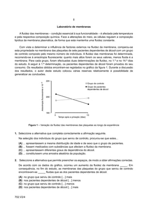 I

                                          Laboratório de membranas

     A fluidez das membranas – condição essencial à sua funcionalidade – é afectada pela temperatura
e pela respectiva composição química. Face a alterações do meio, as células regulam a composição
lipídica da membrana plasmática, de forma que esta mantenha uma fluidez constante.

    Com vista a determinar a influência de factores externos na fluidez da membrana, comparou-se
esta propriedade na membrana das plaquetas de sete pacientes dependentes de álcool com um grupo
de controlo composto pelo mesmo número de indivíduos. A fluidez das membranas foi determinada,
recorrendo-se à anisotropia fluorescente: quanto mais altos forem os seus valores, menos fluida é a
membrana. Para cada grupo, foram efectuadas duas determinações da fluidez, no 1.º e no 14.º dias
do estudo. A seguir à 1.ª determinação, os pacientes dependentes de álcool foram privados do seu
consumo. Os resultados obtidos encontram-se registados no gráfico da figura 1. Durante a discussão
dos resultados, o autor deste estudo colocou várias reservas relativamente à possibilidade de
generalizar as conclusões.




                 Figura 1 – Variação da fluidez das membranas das plaquetas ao longo da experiência


1. Seleccione a alternativa que completa correctamente a afirmação seguinte.
   Na selecção dos indivíduos do grupo que serviu de controlo, procurou-se que estes...
   (A)   ...   apresentassem a mesma distribuição de idade e de sexo que o grupo de pacientes.
   (B)   ...   fossem medicados com substâncias que afectam a fluidez da membrana.
   (C)   ...   apresentassem diferentes graus de dependência do álcool.
   (D)   ...   constituíssem uma amostra aleatória da população.

2. Seleccione a alternativa que permite preencher os espaços, de modo a obter afirmações correctas.
   De acordo com os dados do gráfico, ocorreu um aumento da fluidez da membrana _____. Em
   consequência, no fim do estudo, as membranas das plaquetas do grupo que serviu de controlo
   encontravam-se _____ fluidas que as dos pacientes dependentes de álcool.
   (A)    no grupo que serviu de controlo […] mais
   (B)    nos pacientes dependentes de álcool […] menos
   (C)    no grupo que serviu de controlo […] menos
   (D)    nos pacientes dependentes de álcool […] mais


702.V2/4
 