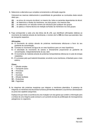 3. Seleccione a alternativa que completa correctamente a afirmação seguinte.
   Colocaram-se reservas relativamente à possibilidade de generalizar as conclusões deste estudo
   dado que...
   (A)   ... se privou do consumo de álcool, no mesmo dia, todos os pacientes dependentes de álcool.
   (B)   ... se determinou a fluidez da membrana, nos dois grupos, nos mesmos dias.
   (C)   ... se seleccionou um reduzido número de indivíduos para qualquer dos grupos.
   (D)   ... se aplicou a mesma técnica de medição da fluidez da membrana nos dois grupos.


4. Faça corresponder a cada uma das letras (de A a E), que identificam afirmações relativas ao
   movimento de materiais através de membranas, o número (de I a VIII) da chave que assinala o tipo
   de transporte respectivo.

   Afirmações
   A – O movimento de solutos através de proteínas membranares efectua-se a favor do seu
       gradiente de concentração.
   B – Consiste no movimento da água de um meio hipotónico para um meio hipertónico.
   C – A velocidade do movimento de solutos é directamente proporcional ao gradiente de
       concentrações, independentemente do seu valor.
   D – O movimento de materiais através de proteínas transportadoras efectua-se à custa de energia
       metabólica.
   E – É o processo pelo qual material intracelular, envolvido numa membrana, é libertado para o meio
       externo.

   Chave
   I – Difusão simples
   II – Transporte activo
   III – Pinocitose
   IV – Osmose
   V – Exocitose
   VI – Difusão facilitada
   VII – Endocitose
   VIII – Fagocitose


5. As integrinas são proteínas receptoras que integram a membrana plasmática. A presença de
   integrinas na membrana dos leucócitos humanos permite-lhes alterarem a sua forma e atravessarem
   os poros dos capilares sanguíneos.
   Explique de que modo a ocorrência de uma mutação num dos genes que contém a informação para
   a síntese de uma integrina pode conduzir a um aumento da taxa de proliferação de microrganismos
   patogénicos no organismo.




                                                                                             V.S.F.F.
                                                                                            702.V2/5
 