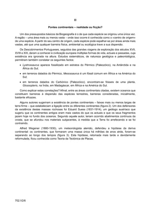 II

                            Pontes continentais – realidade ou ficção?

    Um dos pressupostos básicos da Biogeografia é o de que cada espécie se originou uma única vez.
A região – uma área mais ou menos vasta – onde isso ocorre é conhecida como o «centro de origem»
de uma espécie. A partir do seu centro de origem, cada espécie pode espalhar-se por áreas ainda mais
vastas, até que uma qualquer barreira física, ambiental ou ecológica trave a sua dispersão.
    Os Descobrimentos Portugueses, seguidos das grandes viagens de exploração dos séculos XVII,
XVIII e XIX, deram a conhecer à civilização europeia múltiplas formas de vida, actuais e passadas, cuja
existência era ignorada na altura. Estudos sistemáticos, de natureza geológica e paleontológica,
permitiram também constatar os seguintes factos:
    • Lystrossaurus aparece fossilizado em estratos do Pérmico (Paleozóico), na Antárctida e na
      África do Sul;
    • em terrenos datados do Pérmico, Mesossaurus é um fóssil comum em África e na América do
      Sul;
    • em terrenos datados do Carbónico (Paleozóico), encontram-se fósseis de uma planta,
      Glossopteris, na Índia, em Madagáscar, em África e na América do Sul.
    Como explicar estas correlações? Afinal, entre as áreas continentais citadas, existem oceanos que
constituem barreiras à dispersão das espécies terrestres, barreiras consideradas, inicialmente,
bastante eficazes.
     Alguns autores sugeriram a existência de pontes continentais – faixas mais ou menos largas de
terra firme – que estabeleciam a ligação entre os diferentes continentes (figura 2). Um dos defensores
da existência destas massas rochosas foi Eduard Suess (1831-1914), um geólogo austríaco que
sugeriu que os continentes antigos eram mais vastos do que os actuais e que os seus fragmentos
jazem hoje no fundo dos oceanos. Segundo aquele autor, teriam ocorrido abatimentos contínuos da
crosta, que se afundou nos materiais subjacentes, à medida que a Terra foi arrefecendo e se foi
contraindo.
    Alfred Wegener (1880-1930), um meteorologista alemão, defendeu a hipótese da deriva
continental: os continentes, que formaram uma massa única há milhões de anos atrás, foram-se
separando ao longo dos tempos (figura 3). Esta hipótese, retomada mais tarde e devidamente
reformulada, ficou conhecida como Teoria da Tectónica de Placas.




702.V2/6
 