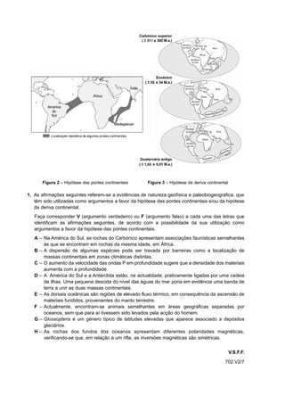 Figura 2 – Hipótese das pontes continentais     Figura 3 – Hipótese da deriva continental

1. As afirmações seguintes referem-se a evidências de natureza geofísica e paleobiogeográfica, que
   têm sido utilizadas como argumentos a favor da hipótese das pontes continentais e/ou da hipótese
   da deriva continental.
   Faça corresponder V (argumento verdadeiro) ou F (argumento falso) a cada uma das letras que
   identificam as afirmações seguintes, de acordo com a possibilidade da sua utilização como
   argumentos a favor da hipótese das pontes continentais.
   A – Na América do Sul, as rochas do Carbónico apresentam associações faunísticas semelhantes
       às que se encontram em rochas da mesma idade, em África.
   B – A dispersão de algumas espécies pode ser travada por barreiras como a localização de
       massas continentais em zonas climáticas distintas.
   C – O aumento da velocidade das ondas P em profundidade sugere que a densidade dos materiais
       aumenta com a profundidade.
   D – A América do Sul e a Antárctida estão, na actualidade, praticamente ligadas por uma cadeia
       de ilhas. Uma pequena descida do nível das águas do mar poria em evidência uma banda de
       terra a unir as duas massas continentais.
   E – As dorsais oceânicas são regiões de elevado fluxo térmico, em consequência da ascensão de
       materiais fundidos, provenientes do manto terrestre.
   F – Actualmente, encontram-se animais semelhantes em áreas geográficas separadas por
       oceanos, sem que para aí tivessem sido levados pela acção do homem.
   G – Glossopteris é um género típico de latitudes elevadas que aparece associado a depósitos
       glaciários.
   H – As rochas dos fundos dos oceanos apresentam diferentes polaridades magnéticas,
       verificando-se que, em relação a um rifte, as inversões magnéticas são simétricas.


                                                                                                  V.S.F.F.
                                                                                             702.V2/7
 