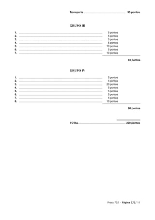 Transporte ......................................................... 95 pontos




                                                                          GRUPO III

1.   ...................................................................................................................    5 pontos
2.   ...................................................................................................................    5 pontos
3.   ...................................................................................................................    5 pontos
4.   ...................................................................................................................    5 pontos
5.   ...................................................................................................................   10 pontos
6.   ...................................................................................................................    5 pontos
7.   ...................................................................................................................   10 pontos

                                                                                                                                              45 pontos



                                                                           GRUPO IV

1.   ...................................................................................................................    5 pontos
2.   ...................................................................................................................    5 pontos
3.   ...................................................................................................................   20 pontos
4.   ...................................................................................................................    5 pontos
5.   ...................................................................................................................    5 pontos
6.   ...................................................................................................................    5 pontos
7.   ...................................................................................................................    5 pontos
8.   ...................................................................................................................   10 pontos

                                                                                                                                              60 pontos




                                                                           TOTAL ................................................................ 200 pontos




                                                                                                                           Prova 702 • Página C/2/ 11
 