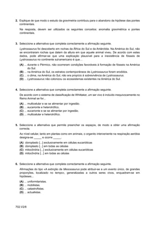 2. Explique de que modo o estudo da gravimetria contribuiu para o abandono da hipótese das pontes
   continentais.
   Na resposta, devem ser utilizados os seguintes conceitos: anomalia gravimétrica e pontes
   continentais.


3. Seleccione a alternativa que completa correctamente a afirmação seguinte.
   Lystrossaurus foi descoberto em rochas da África do Sul e da Antárctida. Na América do Sul, não
   se encontraram rochas que datem da altura em que aquele animal viveu. De acordo com estes
   dados, pode afirmar-se que uma explicação plausível para a inexistência de fósseis de
   Lystrossaurus no continente sul-americano é que…
   (A) ... durante o Pérmico, não ocorreram condições favoráveis à formação de fósseis na América
           do Sul.
   (B) ... na América do Sul, os estratos contemporâneos de Lystrossaurus foram erodidos.
   (C) ... o clima, na América do Sul, não era propício à sobrevivência de Lystrossaurus.
   (D) ... Lystrossaurus não colonizou os ecossistemas existentes na América do Sul.


4. Seleccione a alternativa que completa correctamente a afirmação seguinte.
   De acordo com o sistema de classificação de Whittaker, um ser vivo é incluído inequivocamente no
   Reino Animal se for...
   (A)   ...   multicelular e se se alimentar por ingestão.
   (B)   ...   eucarionte e heterotrófico.
   (C)   ...   eucarionte e se se alimentar por ingestão.
   (D)   ...   multicelular e heterotrófico.


5. Seleccione a alternativa que permite preencher os espaços, de modo a obter uma afirmação
   correcta.
   Ao nível celular, tanto em plantas como em animais, o organito interveniente na respiração aeróbia
   designa-se _____ e ocorre _____.
   (A)    cloroplasto [...] exclusivamente em células eucarióticas
   (B)    cloroplasto [...] em todas as células
   (C)    mitocôndria [...] exclusivamente em células eucarióticas
   (D)    mitocôndria [...] em todas as células


6. Seleccione a alternativa que completa correctamente a afirmação seguinte.
   Afirmações do tipo «A extinção de Mesossaurus pode atribuir-se a um evento único, de grandes
   proporções, localizado no tempo», generalizadas a outros seres vivos, enquadram-se em
   hipóteses...
   (A)   ... uniformitaristas.
   (B)   ... mobilistas.
   (C)   ... catastrofistas.
   (D)   ... actualistas.




702.V2/8
 
