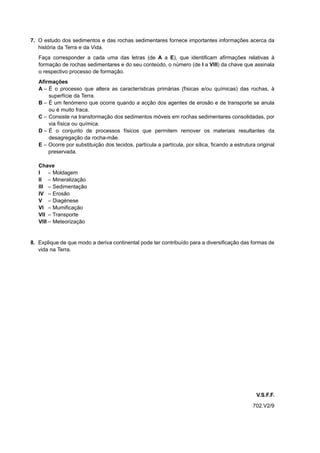 7. O estudo dos sedimentos e das rochas sedimentares fornece importantes informações acerca da
   história da Terra e da Vida.
   Faça corresponder a cada uma das letras (de A a E), que identificam afirmações relativas à
   formação de rochas sedimentares e do seu conteúdo, o número (de I a VIII) da chave que assinala
   o respectivo processo de formação.
   Afirmações
   A – É o processo que altera as características primárias (físicas e/ou químicas) das rochas, à
       superfície da Terra.
   B – É um fenómeno que ocorre quando a acção dos agentes de erosão e de transporte se anula
       ou é muito fraca.
   C – Consiste na transformação dos sedimentos móveis em rochas sedimentares consolidadas, por
       via física ou química.
   D – É o conjunto de processos físicos que permitem remover os materiais resultantes da
       desagregação da rocha-mãe.
   E – Ocorre por substituição dos tecidos, partícula a partícula, por sílica, ficando a estrutura original
       preservada.

   Chave
   I – Moldagem
   II – Mineralização
   III – Sedimentação
   IV – Erosão
   V – Diagénese
   VI – Mumificação
   VII – Transporte
   VIII – Meteorização


8. Explique de que modo a deriva continental pode ter contribuído para a diversificação das formas de
   vida na Terra.




                                                                                                   V.S.F.F.
                                                                                                 702.V2/9
 