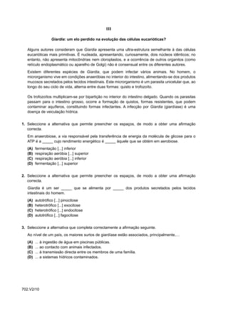 III

                     Giardia: um elo perdido na evolução das células eucarióticas?

   Alguns autores consideram que Giardia apresenta uma ultra-estrutura semelhante à das células
   eucarióticas mais primitivas. É nucleada, apresentando, curiosamente, dois núcleos idênticos; no
   entanto, não apresenta mitocôndrias nem cloroplastos, e a ocorrência de outros organitos (como
   retículo endoplasmático ou aparelho de Golgi) não é consensual entre os diferentes autores.
   Existem diferentes espécies de Giardia, que podem infectar vários animais. No homem, o
   microrganismo vive em condições anaeróbias no interior do intestino, alimentando-se dos produtos
   mucosos secretados pelos tecidos intestinais. Este microrganismo é um parasita unicelular que, ao
   longo do seu ciclo de vida, alterna entre duas formas: quisto e trofozoíto.

   Os trofozoítos multiplicam-se por bipartição no interior do intestino delgado. Quando os parasitas
   passam para o intestino grosso, ocorre a formação de quistos, formas resistentes, que podem
   contaminar aquíferos, constituindo formas infectantes. A infecção por Giardia (giardíase) é uma
   doença de veiculação hídrica.


1. Seleccione a alternativa que permite preencher os espaços, de modo a obter uma afirmação
   correcta.
   Em anaerobiose, a via responsável pela transferência de energia da molécula de glicose para o
   ATP é a _____ cujo rendimento energético é _____ àquele que se obtém em aerobiose.
   (A)   fermentação [...] inferior
   (B)   respiração aeróbia [...] superior
   (C)   respiração aeróbia [...] inferior
   (D)   fermentação [...] superior


2. Seleccione a alternativa que permite preencher os espaços, de modo a obter uma afirmação
   correcta.
   Giardia é um ser _____ que se alimenta por _____ dos produtos secretados pelos tecidos
   intestinais do homem.
   (A)   autotrófico [...] pinocitose
   (B)   heterotrófico [...] exocitose
   (C)   heterotrófico [...] endocitose
   (D)   autotrófico [...] fagocitose


3. Seleccione a alternativa que completa correctamente a afirmação seguinte.
   Ao nível de um país, os maiores surtos de giardíase estão associados, principalmente,…
   (A)   ...   à ingestão de água em piscinas públicas.
   (B)   ...   ao contacto com animais infectados.
   (C)   ...   à transmissão directa entre os membros de uma família.
   (D)   ...   a sistemas hídricos contaminados.




702.V2/10
 