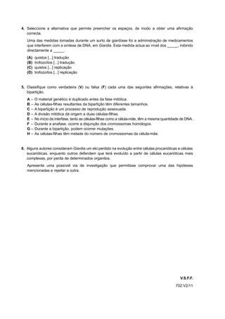 4. Seleccione a alternativa que permite preencher os espaços, de modo a obter uma afirmação
   correcta.
   Uma das medidas tomadas durante um surto de giardíase foi a administração de medicamentos
   que interferem com a síntese de DNA, em Giardia. Esta medida actua ao nível dos _____, inibindo
   directamente a _____.
   (A)   quistos [...] tradução
   (B)   trofozoítos [...] tradução
   (C)   quistos [...] replicação
   (D)   trofozoítos [...] replicação


5. Classifique como verdadeira (V) ou falsa (F) cada uma das seguintes afirmações, relativas à
   bipartição.
   A–    O material genético é duplicado antes da fase mitótica.
   B–    As células-filhas resultantes da bipartição têm diferentes tamanhos.
   C–    A bipartição é um processo de reprodução assexuada.
   D–    A divisão mitótica dá origem a duas células-filhas.
   E–    No início da interfase, tanto as células-filhas como a célula-mãe, têm a mesma quantidade de DNA.
   F –   Durante a anafase, ocorre a disjunção dos cromossomas homólogos.
   G–    Durante a bipartição, podem ocorrer mutações.
   H–    As células-filhas têm metade do número de cromossomas da célula-mãe.


6. Alguns autores consideram Giardia um elo perdido na evolução entre células procarióticas e células
   eucarióticas, enquanto outros defendem que terá evoluído a partir de células eucarióticas mais
   complexas, por perda de determinados organitos.
   Apresente uma possível via de investigação que permitisse comprovar uma das hipóteses
   mencionadas e rejeitar a outra.




                                                                                                  V.S.F.F.
                                                                                               702.V2/11
 