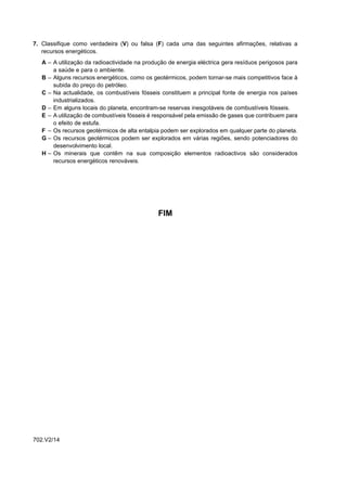 7. Classifique como verdadeira (V) ou falsa (F) cada uma das seguintes afirmações, relativas a
   recursos energéticos.
   A – A utilização da radioactividade na produção de energia eléctrica gera resíduos perigosos para
       a saúde e para o ambiente.
   B – Alguns recursos energéticos, como os geotérmicos, podem tornar-se mais competitivos face à
       subida do preço do petróleo.
   C – Na actualidade, os combustíveis fósseis constituem a principal fonte de energia nos países
       industrializados.
   D – Em alguns locais do planeta, encontram-se reservas inesgotáveis de combustíveis fósseis.
   E – A utilização de combustíveis fósseis é responsável pela emissão de gases que contribuem para
       o efeito de estufa.
   F – Os recursos geotérmicos de alta entalpia podem ser explorados em qualquer parte do planeta.
   G – Os recursos geotérmicos podem ser explorados em várias regiões, sendo potenciadores do
       desenvolvimento local.
   H – Os minerais que contêm na sua composição elementos radioactivos são considerados
       recursos energéticos renováveis.




                                               FIM




702.V2/14
 