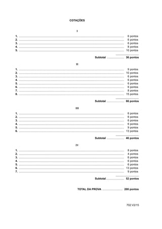 COTAÇÕES


                                                                               I
1.   ........................................................................................................................................... 6    pontos
2.   ........................................................................................................................................... 6    pontos
3.   ........................................................................................................................................... 6    pontos
4.   ........................................................................................................................................... 8    pontos
5.   ........................................................................................................................................... 10   pontos

                                                                                                      Subtotal ....................... 36 pontos

                                                                              II
1.   ........................................................................................................................................... 9 pontos
2.   ........................................................................................................................................... 10 pontos
3.   ........................................................................................................................................... 6 pontos
4.   ........................................................................................................................................... 6 pontos
5.   ........................................................................................................................................... 6 pontos
6.   ........................................................................................................................................... 6 pontos
7.   ........................................................................................................................................... 8 pontos
8.   ........................................................................................................................................... 15 pontos

                                                                                                      Subtotal ....................... 66 pontos

                                                                             III
1.   ........................................................................................................................................... 6    pontos
2.   ........................................................................................................................................... 6    pontos
3.   ........................................................................................................................................... 6    pontos
4.   ........................................................................................................................................... 6    pontos
5.   ........................................................................................................................................... 9    pontos
6.   ........................................................................................................................................... 13   pontos

                                                                                                      Subtotal ....................... 46 pontos

                                                                              IV
1.   ........................................................................................................................................... 8 pontos
2.   ........................................................................................................................................... 4 pontos
3.   ........................................................................................................................................... 6 pontos
4.   ........................................................................................................................................... 6 pontos
5.   ........................................................................................................................................... 6 pontos
6.   ........................................................................................................................................... 13 pontos
7.   ........................................................................................................................................... 9 pontos

                                                                                                      Subtotal ........................ 52 pontos


                                                                                TOTAL DA PROVA ........................... 200 pontos




                                                                                                                                               702.V2/15
 