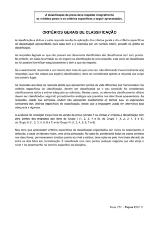 A classificação da prova deve respeitar integralmente
                  os critérios gerais e os critérios específicos a seguir apresentados.




                       CRITÉRIOS GERAIS DE CLASSIFICAÇÃO

A classificação a atribuir a cada resposta resulta da aplicação dos critérios gerais e dos critérios específicos
de classificação apresentados para cada item e é expressa por um número inteiro, previsto na grelha de
classificação.

As respostas ilegíveis ou que não possam ser claramente identificadas são classificadas com zero pontos.
No entanto, em caso de omissão ou de engano na identificação de uma resposta, esta pode ser classificada
se for possível identificar inequivocamente o item a que diz respeito.

Se o examinando responder a um mesmo item mais do que uma vez, não eliminando inequivocamente a(s)
resposta(s) que não deseja que seja(m) classificada(s), deve ser considerada apenas a resposta que surgir
em primeiro lugar.

As respostas aos itens de resposta aberta que apresentem pontos de vista diferentes dos mencionados nos
critérios específicos de classificação, devem ser classificadas se o seu conteúdo for considerado
cientificamente válido e estiver adequado ao solicitado. Nestes casos, os elementos cientificamente válidos
devem ser classificados, seguindo procedimentos análogos aos previstos nos descritores apresentados. As
respostas, desde que correctas, podem não apresentar exactamente os termos e/ou as expressões
constantes dos critérios específicos de classificação, desde que a linguagem usada em alternativa seja
adequada e rigorosa.

A ausência de indicação inequívoca da versão da prova (Versão 1 ou Versão 2) implica a classificação com
zero pontos das respostas aos itens do Grupo I (1, 2, 3, 4 e 5), do Grupo II (1, 2, 3, 4, 5 e 6),
do Grupo III (1, 2, 3, 4, 5, 6 e 7) e do Grupo IV (1, 2, 4, 5, 6, 7 e 8).

Nos itens que apresentam critérios específicos de classificação organizados por níveis de desempenho é
atribuída, a cada um desses níveis, uma única pontuação. No caso de, ponderados todos os dados contidos
nos descritores, permanecerem dúvidas quanto ao nível a atribuir, deve optar-se pelo nível mais elevado de
entre os dois tidos em consideração. É classificada com zero pontos qualquer resposta que não atinja o
nível 1 de desempenho no domínio específico da disciplina.




                                                                                  Prova 702 • Página C/3/ 11
 